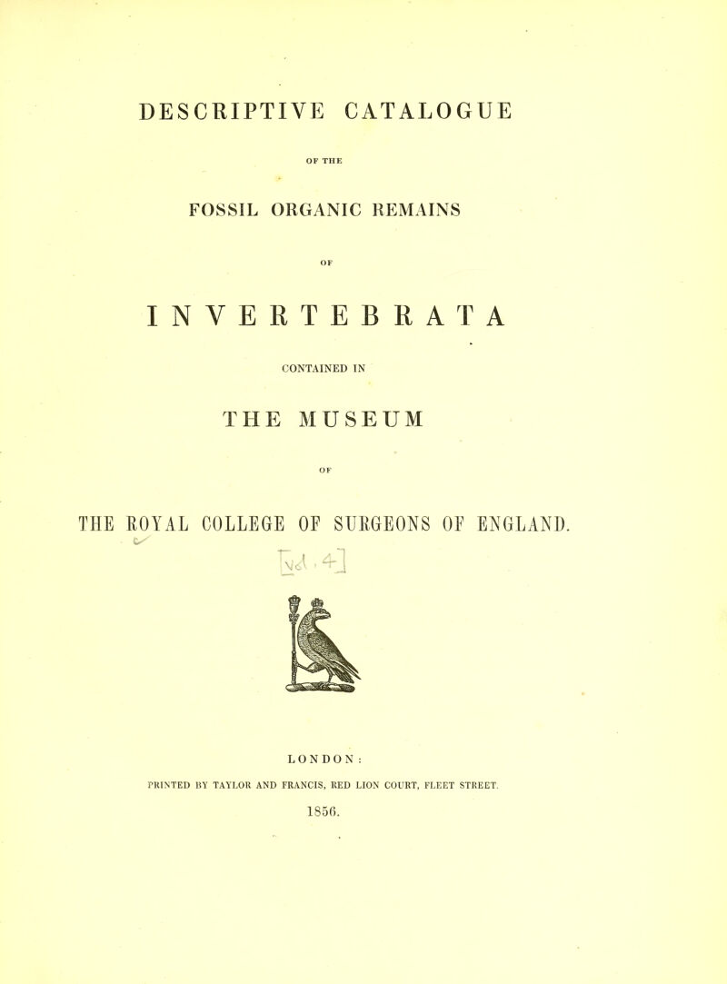 DESCRIPTIVE CATALOGUE FOSSIL ORGANIC REMAINS OF INVERTEBRATA CONTAINED IN THE MUSEUM OF THE EOYAL COLLEGE OF SUEGEONS OF ENGLAND. LONDON: PRINTED BY TAYLOR AND FRANCIS, RED LION COURT, FLEET STREET. 1856.