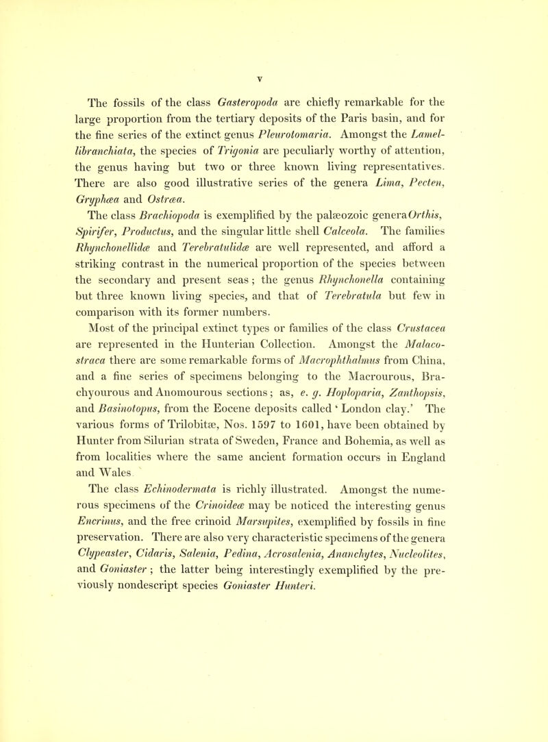 The fossils of the class Gasteropoda are chiefly remarkable for the large proportion from the tertiary deposits of the Paris basin, and for the fine series of the extinct genus Pleurotomaria. Amongst the Lamel- libranchiata, the species of Trigonia are peculiarly worthy of attention, the genus having but two or three known living representatives. There are also good illustrative series of the genera Lima, Pecten, GryphcEa and Ostrata. The class Brachiopoda is exemplified by the paleeozoic generaOr^Ai^, Spirifer, Productus, and the singular little shell Calceola. The families RhynchonellidcB and TerebratuUdw are well represented, and aff^ord a striking contrast in the numerical proportion of the species between the secondary and present seas ; the genus RhyncJioneUa containing but three known living species, and that of Terehratula but few in comparison with its former numbers. Most of the principal extinct types or families of the class Crustacea are represented in the Hunterian Collection. Amongst the Malaco- straca there are some remarkable forms of Macrophthalmus from China, and a fine series of specimens belonging to the Macrourous, Bra- chyourous and Anomourous sections; as, e. g. Hoploparia, Zanthopsis, and Basinotopus, from the Eocene deposits called ' London clay.' The various forms of Trilobitse, Nos. 1597 to 1601, have been obtained by Hunter from Silurian strata of Sweden, France and Bohemia, as well as from localities where the same ancient formation occurs in England and Wales The class Echinodermata is richly illustrated. Amongst the nume- rous specimens of the Crinoidece may be noticed the interesting genus Encrinus, and the free crinoid Marsupites, exemplified by fossils in fine preservation. There are also very characteristic specimens of the genera Clypeaster, Cidaris, Salenia, Pedina, Acrosalenia, Anancliytes, Nucleolites, and Goniaster ; the latter being interestingly exemplified by the pre- viously nondescript species Goniaster Hunteri.