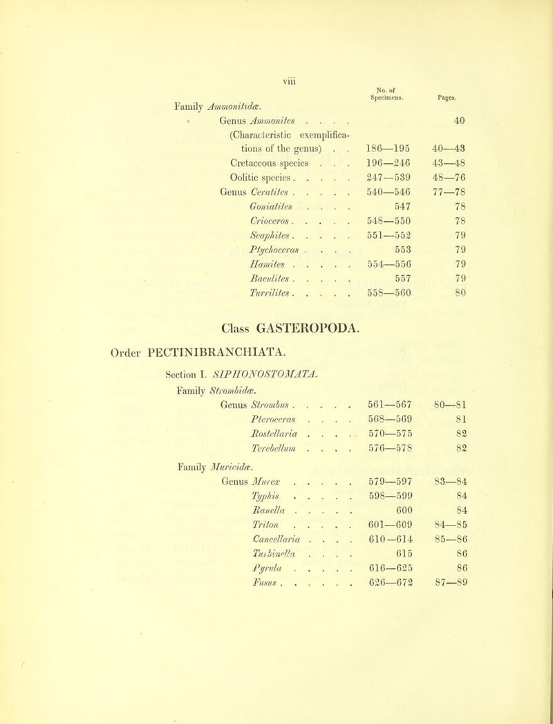 VLU Family Ammonitidce. » Genus Ammonites . (Characteristic exemplifica tions of the genus) Cretaceous species OoHtic species. Genus Ceratites . Goniatites Crioceros . Scapldtes . Ptychoceras . Hamites . Baculites . Turrilites . No. of Specimens. 186—195 196—246 247—539 540—546 547 548—550 551—552 553 554—556 557 558—560 Pages. 40 40—43 43—48 48—76 77—78 78 78 79 79 79 79 80 Class GASTEROPODA. Order PECTINIBRANCHIATA. Section I. SIPHONOSTOMATA. Family Strombidce. Genus Strombus . Pferoceras Bostellaria . Terebellum Family Muricidce. Genus Murex Typhis Banella . Triton Cancellaria Tiirbinella Pyrula Fusus . 561—567 568—569 570—575 576—578 579—597 598—599 600 601—609 610—614 615 616—625 626—672 80—81 81 82 82 83— 84 84 84 84— 85 85— 86 86 86 87—89