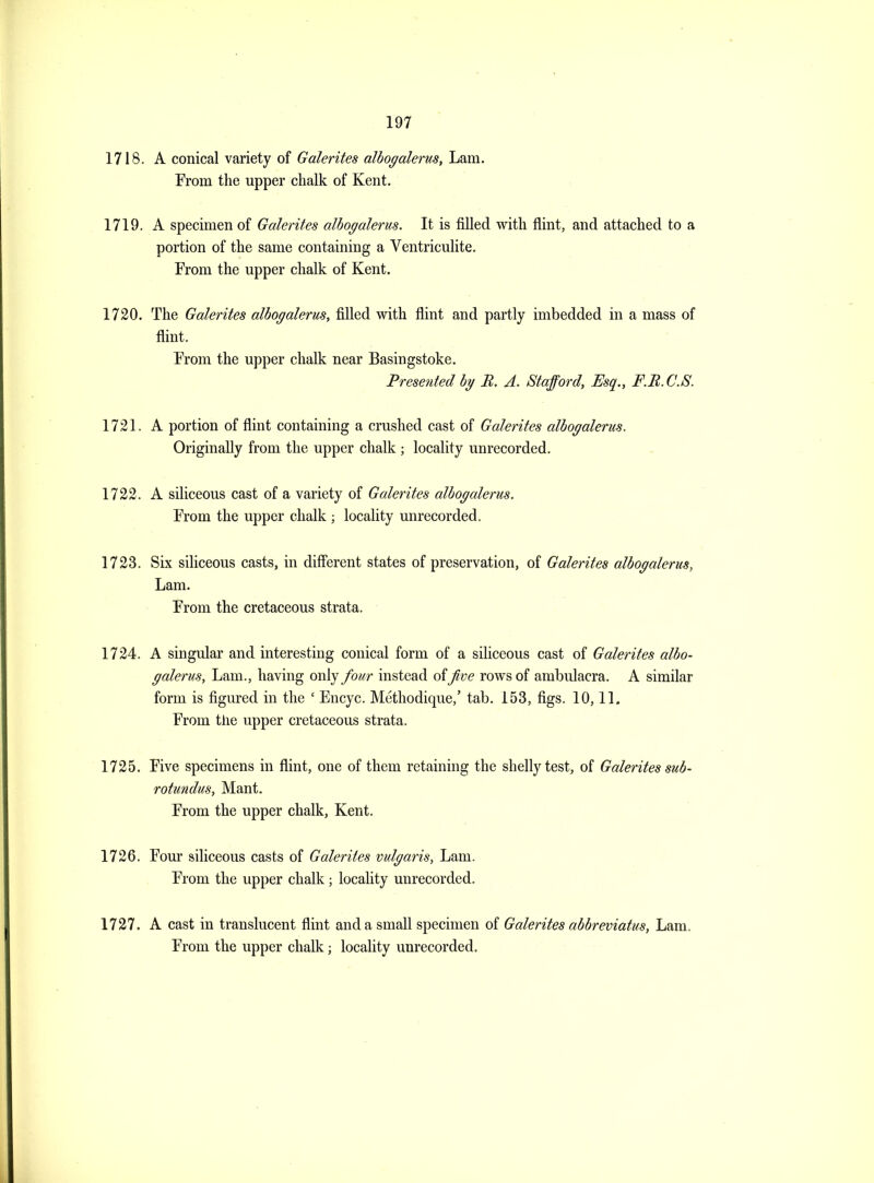 1718. A conical variety of Galerites alhogalerus, Lam. From the upper clialk of Kent. 1719. A specimen of Galerites alhogalerus. It is filled with flint, and attached to a portion of the same containing a Ventriculite. From the upper chalk of Kent. 1720. The Galerites alhogalerus, filled with flint and partly imbedded in a mass of flint. From the upper chalk near Basingstoke. Presented by B. A. Stafford, Esq., F.B.C.S. 1721. A portion of flint containing a crushed cast of Galerites alhogalerus. Originally from the upper chalk; locality unrecorded. 1722. A siliceous cast of a variety of Galerites alhogalerus. From the upper chalk ; locality unrecorded. 1723. Six siliceous casts, in diff'erent states of preservation, of Galerites alhogalerus, Lam. From the cretaceous strata. 1724. A singular and interesting conical form of a siliceous cast of Galerites alho- galerus. Lam., having only four instead of Jive rows of ambulacra. A similar form is figured in the ' Encyc. Methodique,' tab. 153, figs. 10,11. From tiie upper cretaceous strata. 1725. Five specimens in flint, one of them retaining the shelly test, of Galerites suh- rotundus, Mant. From the upper chalk, Kent. 1726. Four siliceous casts of Galerites vulgaris, Lam. From the upper chalk ; locahty unrecorded. 1727. A cast in translucent flint and a small specimen of Galerites ahbreviatus, Lam. From the upper chalk; locality unrecorded.