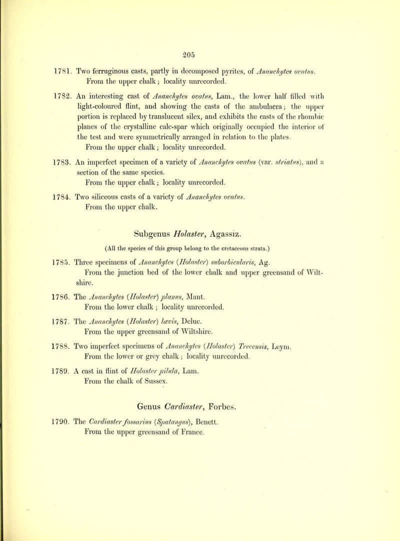 1781. Two ferruginous casts, partly in decomposed pyrites, oi Ananchi/tes ovatus. From the upper chalk; locality unrecorded. 1782. An interesting cast of Ananchytes ovatus. Lam., the lower half filled with light-coloiu-ed flint, and showing the casts of the ambulacra; the ujjper portion is replaced by translucent silex, and exhibits the casts of the rhombic planes of the crystalline calc-spar which originally occupied the interior of the test and were symmetrically arranged in relation to the plates. From the upper chalk; locality unrecorded. 1783. An imperfect specimen of a variety of Ananchytes ovatus (var. striatus), and a section of the same species. From the upper chalk; locality unrecorded. 1784. Two siliceous casts of a variety of Ananchytes ovatus. From the upper chalk. Subgenus Holaster, Agassiz. (All the species of this group belong to the cretaceous strata.) 1785. Three specimens oi Ananchytes {Holaster) sicborbicularis, Ag. From the junction bed of the lower chalk and upper greensand of Wilt- shire. 1786. The Ananchytes {Ilolaster) planus, Mant. From the lower chalk ; locality unrecorded. 1787. The Ananchytes {Holaster) lavis, Deluc. From the upper greensand of Wiltshire. 1788. Two imperfect specimens of Ananchytes {Holaster) Trecensis, Leyni. From the lower or grey chalk; locahty unrecorded. 1789. A cast in flint of Holaster pilula, Lam. From the chalk of Sussex. Genus Cardiaster, Forbes. 1790. The Cardiaster fossarius {Spatanyus), Benett. From the upper greensand of France.