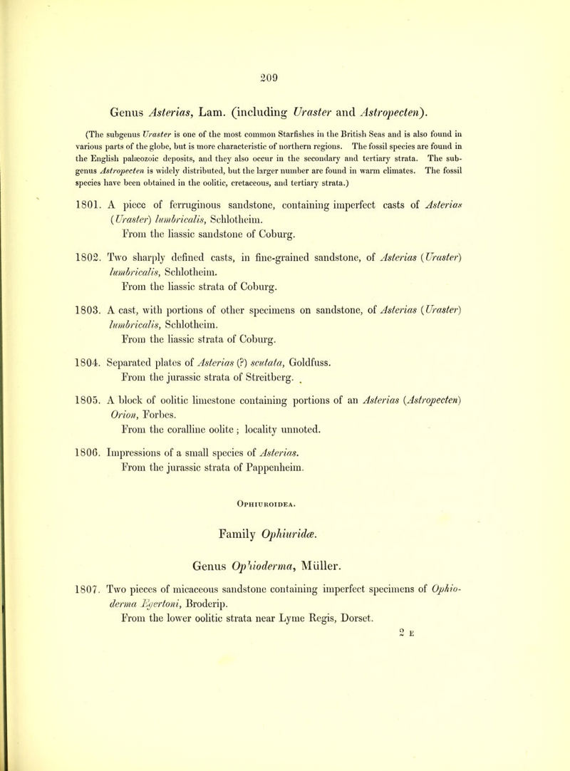 Genus Asterias, Lam. (including Uraster and Astropecten). (The subgenus Uraster is one of the most common Starfishes m the British Seas and is also found in various parts of the globe, but is more characteristic of northern regions. The fossil species are found in the English palaeozoic deposits, and they also occur in the secondary and tertiary strata. The sub- genus Astroj)ecten is widely distributed, but the larger number are found in warm climates. The fossil species have been obtained in the oolitic, cretaceous, and tertiary strata.) 1801. A piece of ferruginous sandstone, containing imperfect casts of Asteriax {JJraster^ liimbricalis, Sclilotlieim. From the liassic sandstone of Coburg. 1802. Two sharply defined casts, in fine-grained sandstone, of Asterias {Uraster) lumbricalis, Schlotheim. From the liassic strata of Coburg. 1803. A cast, with portions of other specimens on sandstone, oi Asterias {Uraster) lumbricalis, Schlotheim. From the liassic strata of Cobm'g. 1804. Separated plates of Asterias (?) scutata, Goldfuss. From the Jurassic strata of Streitberg. 1805. A block of oolitic limestone containing portions of an Asterias {Astropecten) Orion, Forbes. From the coralline oolite ; locality unnoted. 1806. Impressions of a small species of Asterias. From the Jurassic strata of Pappenheim. Ophiuroidea. Family Ophiuridce. Genus OpVwderma, Miiller. 1807. Two pieces of micaceous sandstone containing imperfect specimens of Ophio- derma Etjertoni, Broderip. From the lower oolitic strata near Lyme Regis, Dorset. 2 E