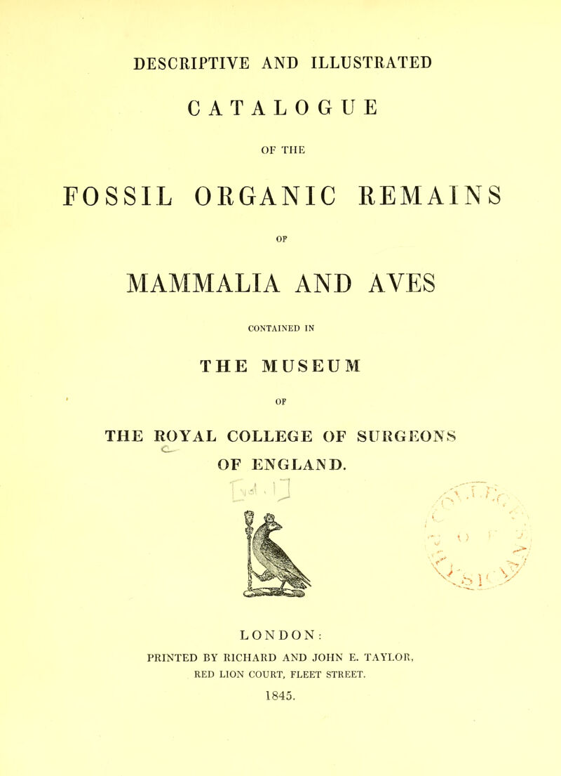 DESCRIPTIVE AND ILLUSTRATED CATALOGUE OF THE FOSSIL ORGANIC REMAINS OP MAMMALIA AND AVES CONTAINED IN THE MUSEUM ' OF THE ROYAL COLLEGE OF SURGEONS OF ENGLAND. LONDON: PRINTED BY RICHARD AND JOHN E. TAYLOR, RED LION COURT, FLEET STREET. 1845.