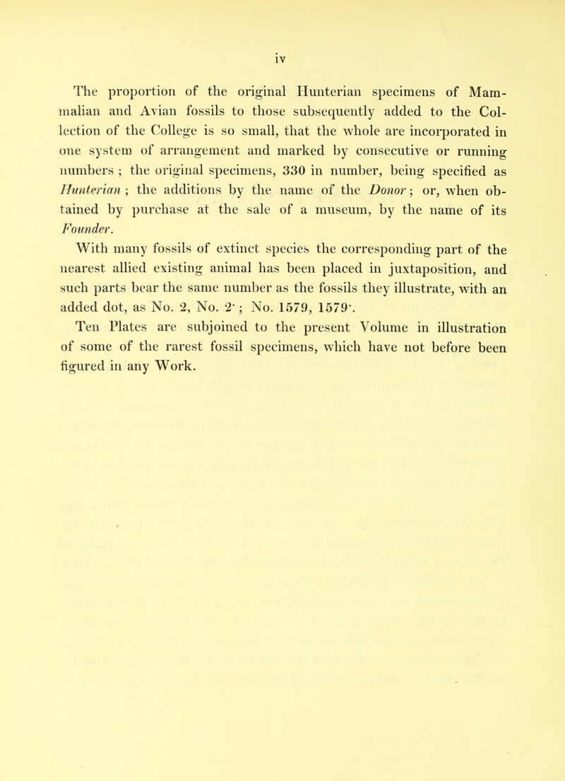 The proportion of the original Hunterian specimens of Mam- mahan and Avian fossils to those subsequently added to the Col- lection of the College is so small, that the whole are incorporated in one system of arrangement and marked by consecutive or running numbers ; the original specimens, 330 in number, being specified as Hunterian ; the additions by the name of the Donor; or, when ob- tained by purchase at the sale of a museum, by the name of its Founder. With many fossils of extinct species the corresponding part of the nearest allied existing animal has been placed in juxtaposition, and such parts bear the same number as the fossils they illustrate, with an added dot, as No. 2, No. 2'; No. 1579, 1579-. Ten Plates are subjoined to the present Volume in illustration of some of the rarest fossil specimens, which have not before been figured in any Work.