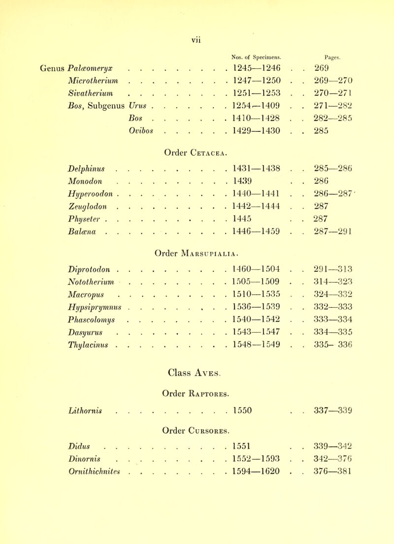 Nos. of Specimens. Genus Palaomeryx 1245—1246 Microtherium 1247—1250 Sivatherium 1251 —1253 Bos, Subgenus Urus 1254^1409 Bos . 1410—1428 Ovibos ...... 1429—1430 Order Cetacea. Delphinus 1431 — 1438 Monodon 1439 Hyperoodon 1440—1-141 Zeuglodon 1442—1444 Physeter 1445 Balana 1446—1459 Pages. 269 269— 270 270— 271 271— 282 282—285 285 285— 286 286 286— 287' 287 287 287— 291 Order Marsupialia. Diprotodon 1460—1504 . . 291—313 Nototherium 1505—1509 . . 314—323 Macropus 1510—1.535 . . 324—332 Hypsiprymnus 1536—1539 . . 332—333 Phascolomys 1540—1542 . . 333—334 Dasyurus 1543—1547 . . 334—335 Thylacinus 1548—1549 . . 335- 336 Class AvEs, Order Raptores. Lithornis 1550 . . 337—339 Order Cursores, Didus 1551 . . 339—342 Dinornis 1552 — 1593 . . 342—376 Ornithichnites ......... 1594—1620 . . 376—381