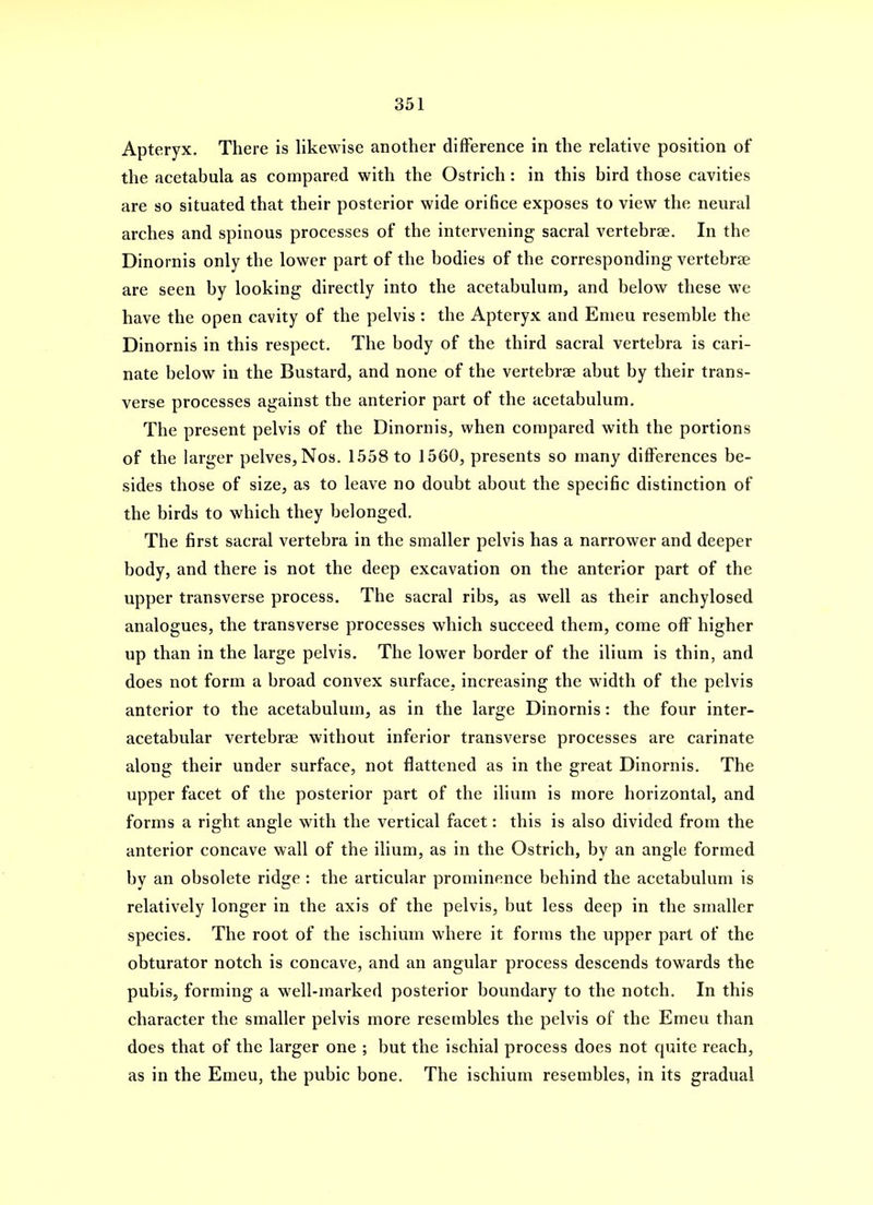 Apteryx. There is likewise another difference in the relative position of the acetabula as compared with the Ostrich : in this bird those cavities are so situated that their posterior wide orifice exposes to view the neural arches and spinous processes of the intervening sacral vertebrae. In the Dinornis only the lower part of the bodies of the corresponding vertebrae are seen by looking directly into the acetabulum, and below these we have the open cavity of the pelvis : the Apteryx and Emeu resemble the Dinornis in this respect. The body of the third sacral vertebra is cari- nate below in the Bustard, and none of the vertebrae abut by their trans- verse processes against the anterior part of the acetabulum. The present pelvis of the Dinornis, when compared with the portions of the larger pelves, Nos. 1558 to 1560, presents so many differences be- sides those of size, as to leave no doubt about the specific distinction of the birds to which they belonged. The first sacral vertebra in the smaller pelvis has a narrower and deeper body, and there is not the deep excavation on the anterior part of the upper transverse process. The sacral ribs, as well as their anchylosed analogues, the transverse processes which succeed them, come off higher up than in the large pelvis. The lower border of the ilium is thin, and does not form a broad convex surface, increasing the width of the pelvis anterior to the acetabulum, as in the large Dinornis: the four inter- acetabular vertebrae without inferior transverse processes are carinate along their under surface, not flattened as in the great Dinornis. The upper facet of the posterior part of the ilium is more horizontal, and forms a right angle with the vertical facet: this is also divided from the anterior concave wall of the ilium, as in the Ostrich, by an angle formed by an obsolete ridge : the articular prominence behind the acetabulum is relatively longer in the axis of the pelvis, but less deep in the smaller species. The root of the ischium where it forms the upper part of the obturator notch is concave, and an angular process descends towards the pubis, forming a well-marked posterior boundary to the notch. In this character the smaller pelvis more resembles the pelvis of the Emeu than does that of the larger one ; but the ischial process does not quite reach, as in the Emeu, the pubic bone. The ischium resembles, in its gradual