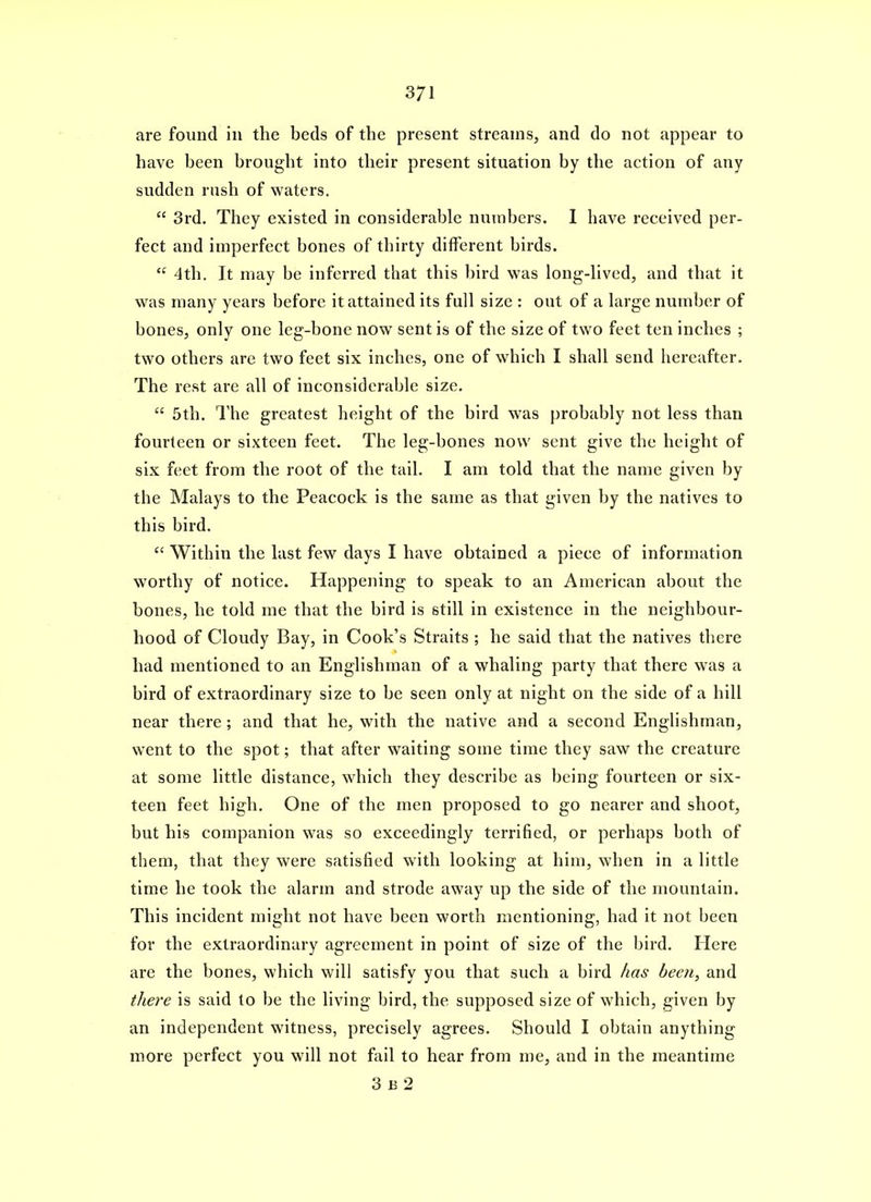 are found in the beds of the present streams, and do not appear to have been brought into their present situation by the action of any sudden rush of waters.  3rd. They existed in considerable numbers. I have received per- fect and imperfect bones of thirty different birds.  4th. It may be inferred that this bird was long-hved, and that it was many years before it attained its full size : out of a Large number of bones, only one leg-bone now sent is of the size of two feet ten inches ; two others are two feet six inches, one of which I shall send hereafter. The rest are all of inconsiderable size,  5th. The greatest height of the bird was probably not less than fourteen or sixteen feet. The leg-bones now sent give the height of six feet from the root of the tail. I am told that the name given by the Malays to the Peacock is the same as that given by the natives to this bird.  Within the last few days I have obtained a piece of information worthy of notice. Happening to speak to an American about the bones, he told me that the bird is still in existence in the neighbour- hood of Cloudy Bay, in Cook's Straits ; he said that the natives there had mentioned to an Englishman of a whaling party that there was a bird of extraordinary size to be seen only at night on the side of a hill near there; and that he, with the native and a second Englishman, went to the spot; that after waiting some time they saw the creature at some little distance, which they describe as being fourteen or six- teen feet high. One of the men proposed to go nearer and shoot, but his companion was so exceedingly terrified, or perhaps both of them, that they were satisfied with looking at him, when in a little time he took the alarm and strode away up the side of the mountain. This incident might not have been worth mentioning, had it not been for the extraordinary agreement in point of size of the bird. Here are the bones, which will satisfy you that such a bird has been, and there is said to be the living bird, the supposed size of which, given by an independent witness, precisely agrees. Should I obtain anything more perfect you will not fail to hear from me, and in the meantime 3 B 2