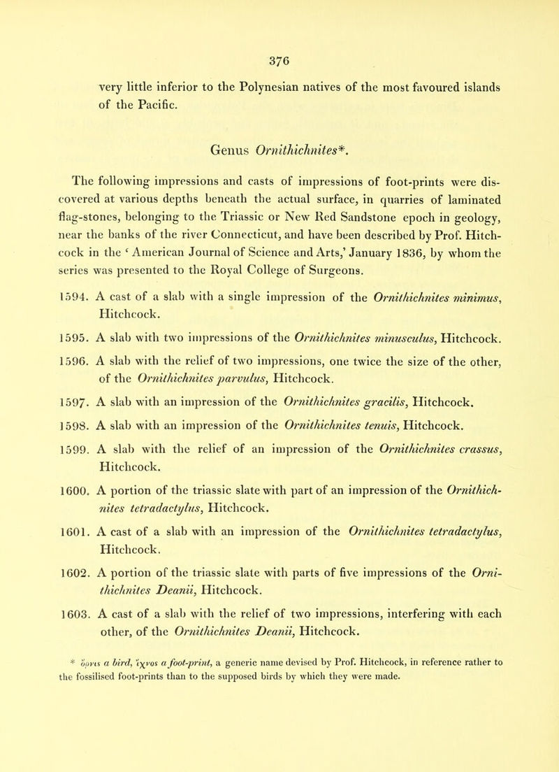 very little inferior to the Polynesian natives of the most favoured islands of the Pacific. Genus Ornithichnites*. The following impressions and casts of impressions of foot-prints were dis- covered at various depths beneath the actual surface, in quarries of laminated flag-stones, belonging to the Triassic or New Red Sandstone epoch in geology, near the banks of the river Connecticut, and have been described by Prof. Hitch- cock in the ' American Journal of Science and Arts,' January 1836, by whom the series was presented to the Royal College of Surgeons. 1594. A cast of a slab with a single impression of the Ornithichnites minimus, Hitchcock. 1595. A slab with two impressions of the Ornithichnites minusculus, Hitchcock. 1596. A slab with the relief of two impressions, one twice the size of the other, of the Ornithichnites jjarvulus, Hitchcock. 1597. A slab with an impression of the Orjiithichnites gracilis, Hitchcock. 1598. A slab with an impression of the Ornithichnites tenuis, Hitchcock. 1599. A slab with the relief of an impression of the Ornithichnites crassus, Hitchcock. 1600. A portion of the triassic slate with part of an impression of the Ornithich- nites tetradactylus, Hitchcock. 1601. A cast of a slab with an impression of the Ornithichnites tetradactylus, Hitchcock. 1602. A portion of the triassic slate with parts of five impressions of the Orni- thichnites JDeanii, Hitchcock. 1603. A cast of a slab with the relief of two impressions, interfering with each other, of the Ornithichnites Deanii, Hitchcock. * oovis a bird, \yvos afoot-print, a generic name devised by Prof. Hitclicock, in reference rather to the fossilised foot-prints than to the supposed birds by which they were made.