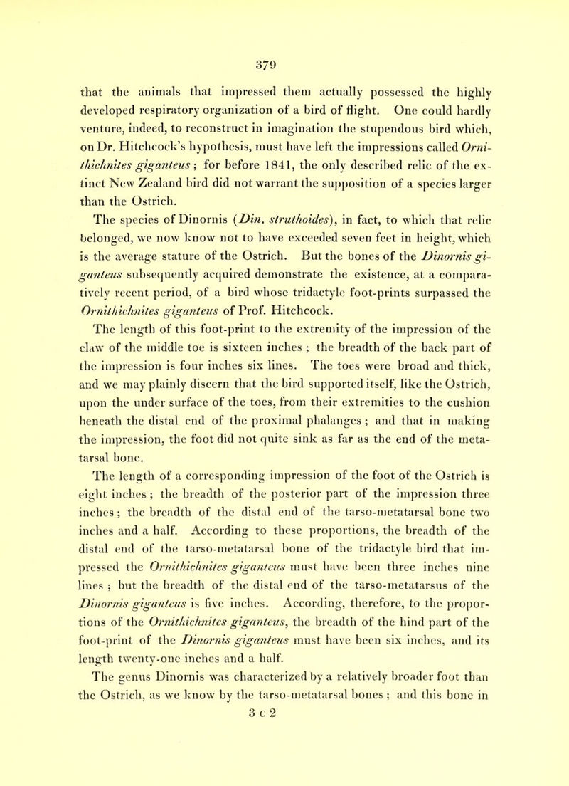 that the animals that impressed them actually possessed the highly developed respiratory organization of a bird of flight. One could hardly venture, indeed, to reconstruct in imagination the stupendous bird which, on Dr. Hitchcock's hypothesis, must have left the impressions called Orni- thichnites g'lganteus ; for before 1841, the only described relic of the ex- tinct New Zealand bird did not warrant the supposition of a species larger than the Ostrich. The species of Dinornis {^Din. struthoides), in fact, to which that relic belonged, we now know not to have exceeded seven feet in height, which is the average stature of the Ostrich. But the bones of the Dinornisgi~ ganteus svibsequently acquired demonstrate the existence, at a compara- tively recent period, of a bird whose tridactyle foot-prints surpassed the Ormtliichniles gigantens of Prof. Hitchcock. The length of this foot-print to the extremity of the impression of the claw of the middle toe is sixteen inches ; the breadth of the back part of the impression is four inches six lines. The toes were broad and thick, and we may plainly discern that the bird supported itself, like the Ostrich, upon the under surface of the toes, from their extremities to the cushion beneath the distal end of the proximal phalanges ; and that in making the impression, the foot did not quite sink as far as the end of the meta- tarsal bone. The length of a corresponding impression of the foot of the Ostrich is eight inches ; the breadth of the posterior part of the impression three inches; the breadth of the distal end of the tarso-metatarsal bone two inches and a half. According to these proportions, the breadth of the distal end of the tarso-metatarsal bone of the tridactyle bird that im- pressed the Ornithichnites gigantens must have been three inches nine lines ; but the breadth of the distal end of the tarso-metatarsus of the Dinorms gigantens is five inches. According, therefore, to the propor- tions of the Ornithichnites gigantens, the breadth of the hind part of the foot-print of the Dinornis giga7iteus must have been six inches, and its lenjjth twenty-one inches and a half. The genus Dinornis was characterized by a relatively broader foot than the Ostrich, as we know by the tarso-metatarsal bones ; and this bone in