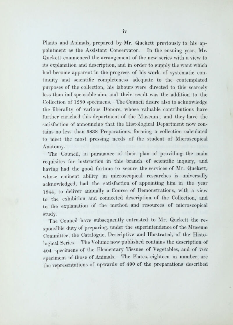 Plants and Animals, prepared by Mr. Quekett previously to his ap- pointment as the Assistant Conservator. In the ensuing year, Mr. Quekett commenced the arrangement of the new series with a view to its explanation and description, and in order to supply the want which had become apparent in the progress of his work of systematic con- tinuity and scientific completeness adequate to the contemplated purposes of the collection, his labours were directed to this scarcely less than indispensable aim, and their result was the addition to the Collection of 1280 specimens. The Council desire also to acknowledge the liberality of various Donors, whose valuable contributions have further enriched this department of the Museum; and they have the satisfaction of announcing that the Histological Department now con- tains no less than 6838 Preparations, forming a collection calculated to meet the most pressing needs of the student of Microscopical Anatomy. The Council, in pursuance of their plan of providing the main requisites for instruction in this branch of scientific inquiry, and havino- had the orood fortune to secure the services of Mr. Quekett, whose eminent ability in microscopical researches is universally acknowledged, had the satisfaction of appointing him in the year 1844, to deliver annually a Course of Demonstrations, with a view to the exhibition and connected description of the Collection, and to the explanation of the method and resources of microscopical study. The Council have subsequently entrusted to Mr. Quekett the re- sponsible duty of preparing, under the superintendence of the Museum Committee, the Catalogue, Descriptive and Illustrated, of the Histo- looical Series. The Volume now published contains the description of 404 specimens of the Elementary Tissues of Vegetables, and of 762 specimens of those of Animals. The Plates, eighteen in number, are the representations of upwards of 400 of the preparations described «