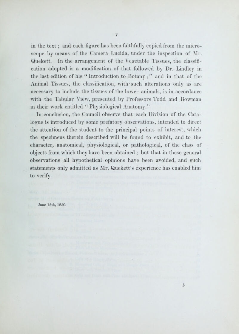in the text; and each figure has been faithfully copied from the micro- scope by means of the Camera Lucida, under the inspection of Mr. Quekett. In the arrangement of the Vegetable Tissues, the classifi- cation adopted is a modification of that followed by Dr. Lindley in the last edition of his  Introduction to Botany ;  and in that of the Animal Tissues, the classification, with such alterations only as are necessary to include the tissues of the lower animals, is in accordance with the Tabular View, presented by Professors Todd and Bowman in their work entitled Physiological Anatomy. In conclusion, the Council observe that each Division of the Cata- logue is introduced by some prefatory observations, intended to direct the attention of the student to the principal points of interest, which the specimens therein described will be found to exhibit, and to the character, anatomical, physiological, or pathological, of the class of objects from which they have been obtained ; but that in these general observations all hypothetical opinions have been avoided, and such statements only admitted as Mr. Quekett's experience has enabled him to verify. June 13th, 1850. b