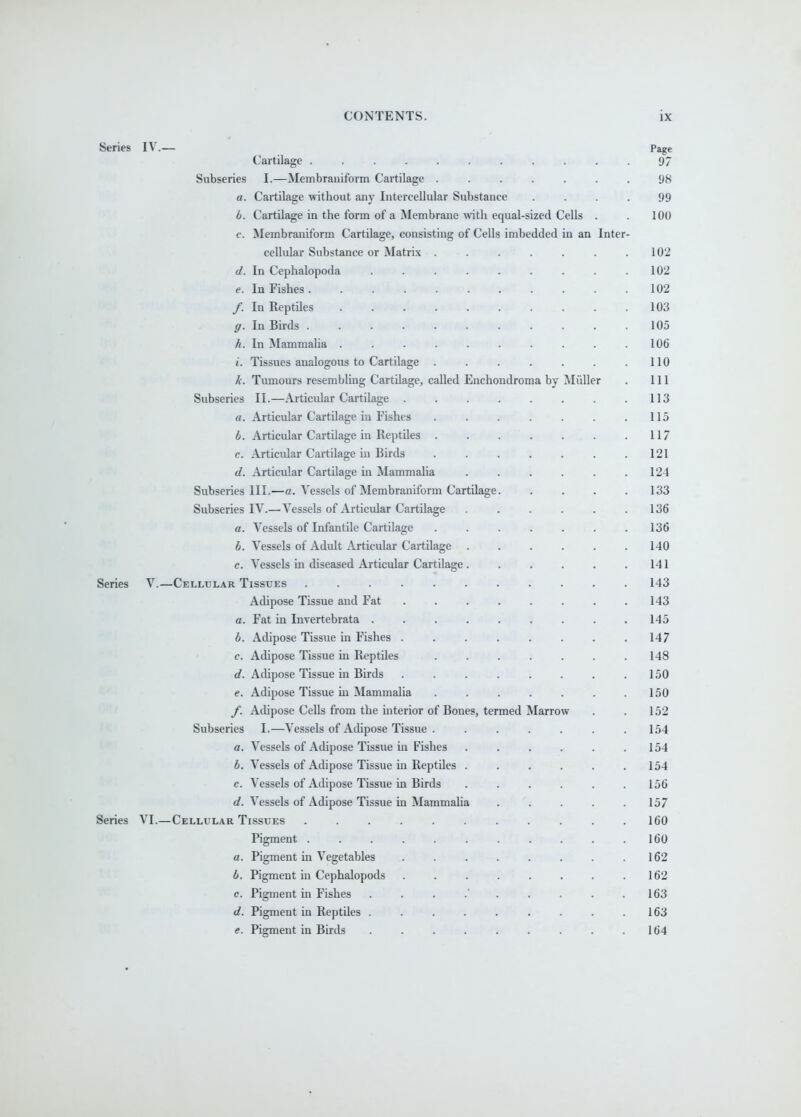 Series IV.— Page Cartilage ........... 97 Subseries I.—Membrauiform Cartilage ....... 98 a. Cartilage without any Intercellular Substance .... 99 b. Cartilage in the form of a Membrane with equal-sized Cells . . 100 c. Membraniform Cartilage, consisting of Cells imbedded in an Inter- cellular Substance or Matrix . . . . . . .102 d. In Cephalopoda . . .102 e. In Fishes 102 /. In Reptiles 103 g. In Birds 105 h. In Mammaha . . . . . . . . . .106 i. Tissues analogous to Cartilage . . . . . . .110 k. Tumours resembling Cartilage, called Enchondroma by Miiller . Ill Subseries II.—Articular Cartilage . . . . . . . .113 a. Articular Cartilage in Fishes . . . . . . .115 b. Articular Cartilage in Reptiles . . . . . . .11 c. Articular Cartilage iu Birds . . . . . . .121 d. Articular Cartilage in Mammalia . . . . . .124 Subseries III.—a. Vessels of Membraniform Cartilage. . . . .133 Subseries IV.—Vessels of Articular Cartilage . . . . . .136 a. Vessels of Infantile Cartilage ....... 136 b. Vessels of Adult Articular Cartilage ...... 140 c. Vessels in diseased Articular Cartilage 141 Series V.—Cellular Tissues ........... 143 Adipose Tissue and Fat 143 a. Fat in Invertebrata . . . . . . . . .145 b. Adipose Tissue in Fishes ........ 147 c. Adipose Tissue in Reptiles . . . . . . .148 d. Adipose Tissue in Birds . . . . . . . .150 e. Adipose Tissue in Mammalia . . . . . . .150 /. Adipose Cells from the interior of Bones, termed Marrow . . 152 Subseries I.—Vessels of Adipose Tissue . ...... 154 a. Vessels of Adipose Tissue in Fishes . , . . . .154 b. Vessels of Adipose Tissue in Reptiles . . . . . .154 e. Vessels of Adipose Tissue in Birds . . . . . .156 fif. Vessels of Adipose Tissue in Mammalia . . . . .157 Series VI.—Cellular Tissues ........... 160 Pigment . .......... 160 a. Pigment in Vegetables . . . . . . . .162 6. Pigment in Cephalopods . . . . . . . .162 c. Pigment in Fishes . . . .' . . . . .163 d. Pigment in Reptiles . . . . . . . . .163 e. Pigment in Birds . . . . . . . . .164