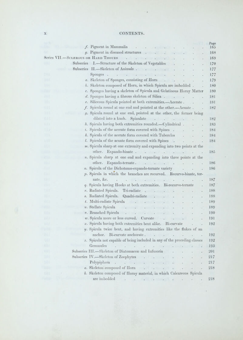 Page f. Pigment in Mammalia . . . . . . . .165 g. Pigment in diseased structures . . . . . . .168 Series VII.—Sclerous or Hard Tissues ......... 169 Subseries I.—Structure of the Skeleton of Vegetables . . . .170 Subseries II.—Skeleton of Animals 177 Sponges . . . . . . . . . . .177 a. Skeleton of Sponges, consisting of Horn . . . . . 179 b. Skeleton composed of Horn, in which Spicula are imbedded . . 180 c. Sponges having a skeleton of Spicula and Gelatinous Horny INIatter 180 d. Sponges ha^-ing a fibrous skeleton of Silica . . . . .181 e. SiUceous Spicula pointed at both extremities.—Acerate . . . 181 f. Spicula round at one end and pointed at the other.—Acuate . . 182 g. Spicula round at one end, pointed at the other, the former being dilated into a knob. Spinulate . . . . . .182 A. Spicula having both extremities rounded.—Cylindrical . . .183 i. Spicula of the acerate form covered with Spines . . . .184 A. Spicula of the acerate form covered wdth Tubercles . . .184 I. Spicula of the acuate form covered with Spines . . . . 184 m. Spicula sharp at one extremity and expanding into two points at the other. Expando-binate . . . . . . . .18.5 n. Spicula sharp at one end and expanding into three points at the other. Expando-ternate. . . . . . . .186 o. Spicula of the Dichotomo-expando-ternate variety . . .186 p. Spicula in which the branches are recurved. Recurvo-binate, ter- nate, &c 187 q. Spicula having Hooks at both extremities. Bi-recurvo-ternate . 187 r. Radiated Spicula. Tri-radiate . . . . . . .188 s. Radiated Spicula. Quadri-radiate 188 t. Multi-radiate Spicula 189 u. Stellate Spicula . . . . . . . . .189 V. Branched Spicula . . . . . . . . .190 w. Spicula more or less curved. Curvate . . . . .191 X. Spicula having both extremities bent ahke. Bi-curvate . . 192 y. Spicula twice bent, and having extremities like the flukes of an anchor. Bi-curvate anchorate . . . . . . . 192 z. Spicula not capable of being included in any of the preceding classes 192 Gemmules . . . . . . . . . .193 Subseries III.—Skeleton of Diatomacese and Infusoria .... 201 Subseries IV.—Skeleton of Zoophytes . . . . . . .217 Polypiphera . . . . . . . . . .217 a. Skeleton composed of Horn . . . . . . .218 b. Skeleton composed of Horny material, in which Calcareous Spicula are imbedded ......... 218