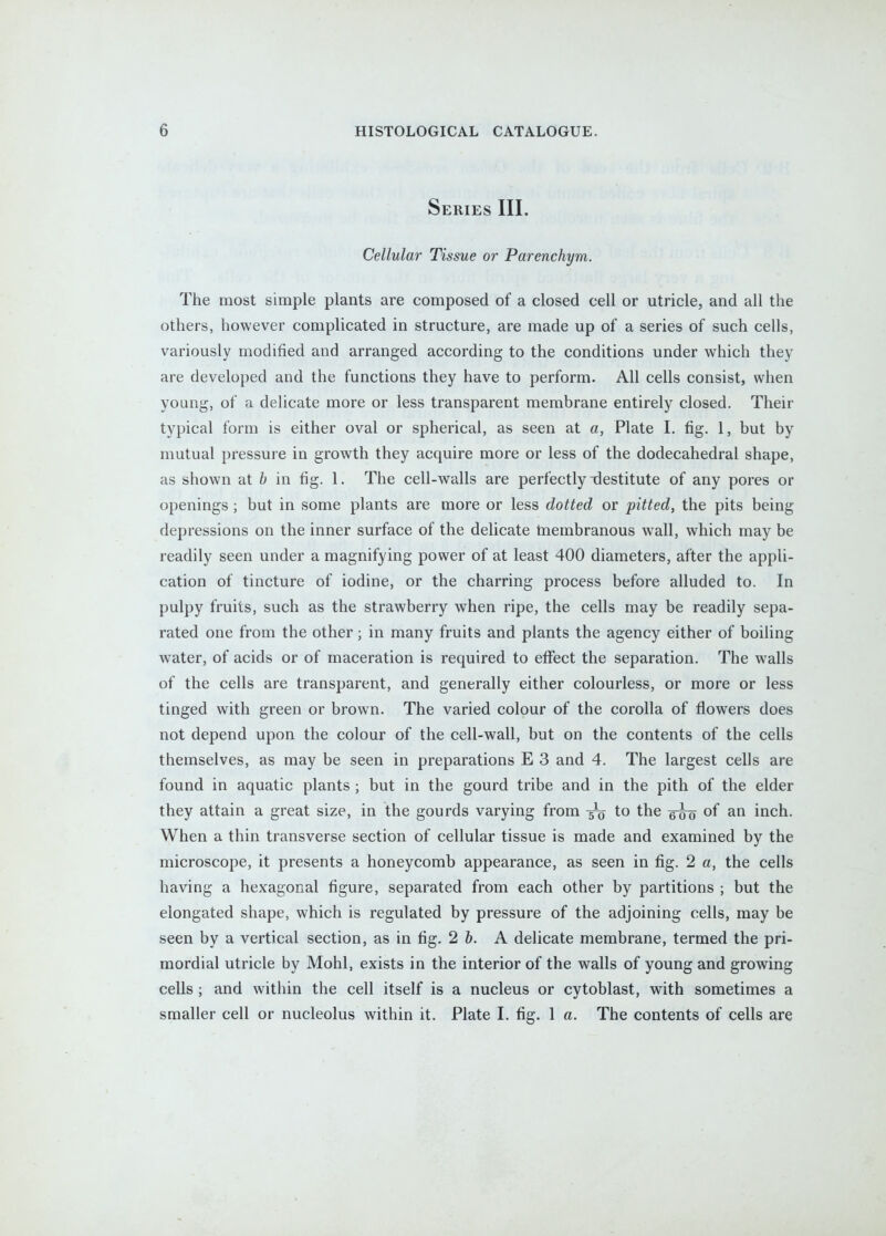Series III, Cellular Tissue or Parenchym. The most simple plants are composed of a closed cell or utricle, and all the others, however complicated in structure, are made up of a series of such cells, variously modified and arranged according to the conditions under which they are developed and the functions they have to perform. All cells consist, when young, of a delicate more or less transparent membrane entirely closed. Their typical form is either oval or spherical, as seen at a, Plate I. fig. 1, but by mutual pressure in growth they acquire more or less of the dodecahedral shape, as shown at b in fig. 1. The cell-walls are perfectly destitute of any pores or openings; but in some plants are more or less dotted or pitted, the pits being depressions on the inner surface of the delicate tnembranous wall, which may be readily seen under a magnifying power of at least 400 diameters, after the appli- cation of tincture of iodine, or the charring process before alluded to. In pulpy fruits, such as the strawberry when ripe, the cells may be readily sepa- rated one from the other; in many fruits and plants the agency either of boiling water, of acids or of maceration is required to effect the separation. The walls of the cells are transparent, and generally either colourless, or more or less tinged with green or brown. The varied colour of the corolla of flowers does not depend upon the colour of the cell-wall, but on the contents of the cells themselves, as may be seen in preparations E 3 and 4. The largest cells are found in aquatic plants ; but in the gourd tribe and in the pith of the elder they attain a great size, in the gourds varying from to the of an inch. When a thin transverse section of cellular tissue is made and examined by the microscope, it presents a honeycomb appearance, as seen in fig. 2 a, the cells having a hexagonal figure, separated from each other by partitions ; but the elongated shape, which is regulated by pressure of the adjoining cells, may be seen by a vertical section, as in fig. 2 b. A delicate membrane, termed the pri- mordial utricle by Mohl, exists in the interior of the walls of young and growing cells ; and within the cell itself is a nucleus or cytoblast, with sometimes a smaller cell or nucleolus within it. Plate I. fig. 1 a. The contents of cells are