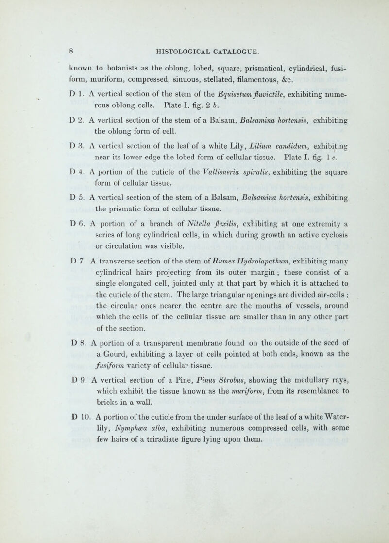 known to botanists as the oblong, lobed, square, prismatical, cylindrical, fusi- form, muriform, compressed, sinuous, stellated, filamentous, &c. D 1. A vertical section of the stem of the Equisetum Jluviatile, exhibiting nume- rous oblong cells, Plate I, fig. 2 b. D 2. A vertical section of the stem of a Balsam, Balsamina hortensis, exhibiting the oblong form of cell. D 3. A vertical section of the leaf of a white hily, Lilium candidum, exhibiting near its lower edge the lobed form of cellular tissue. Plate I. fig. 1 e. D 4. A portion of the cuticle of the Vallisneria spiralis, exhibiting the square form of cellular tissue. D 5. A vertical section of the stem of a Balsam, Balsamina hortensis, exhibiting the prismatic form of cellular tissue. D 6. A portion of a branch of Nitella Jlexilis, exhibiting at one extremity a series of long cylindrical cells, in which during growth an active cyclosis or circulation was visible. D 7. A transverse section of the stem of Rumex Hydrolapathum, exhibiting many cylindrical hairs projecting from its outer margin; these consist of a single elongated cell, jointed only at that part by which it is attached to the cuticle of the stem. The large triangular openings are divided air-cells ; the circular ones nearer the centre are the mouths of vessels, around which the cells of the cellular tissue are smaller than in any other part of the section. D 8. A portion of a transparent membrane found on the outside of the seed of a Gourd, exhibiting a layer of cells pointed at both ends, known as the fusiform variety of cellular tissue. D 9 A vertical section of a Pine, Pinus Strobus, showing the medullary rays, which exhibit the tissue known as the muriform, from its resemblance to bricks in a wall. D 10. A portion of the cuticle from the under surface of the leaf of a white Water- lily, NymphdEa alba, exhibiting numerous compressed cells, with some few hairs of a triradiate figure lying upon them.