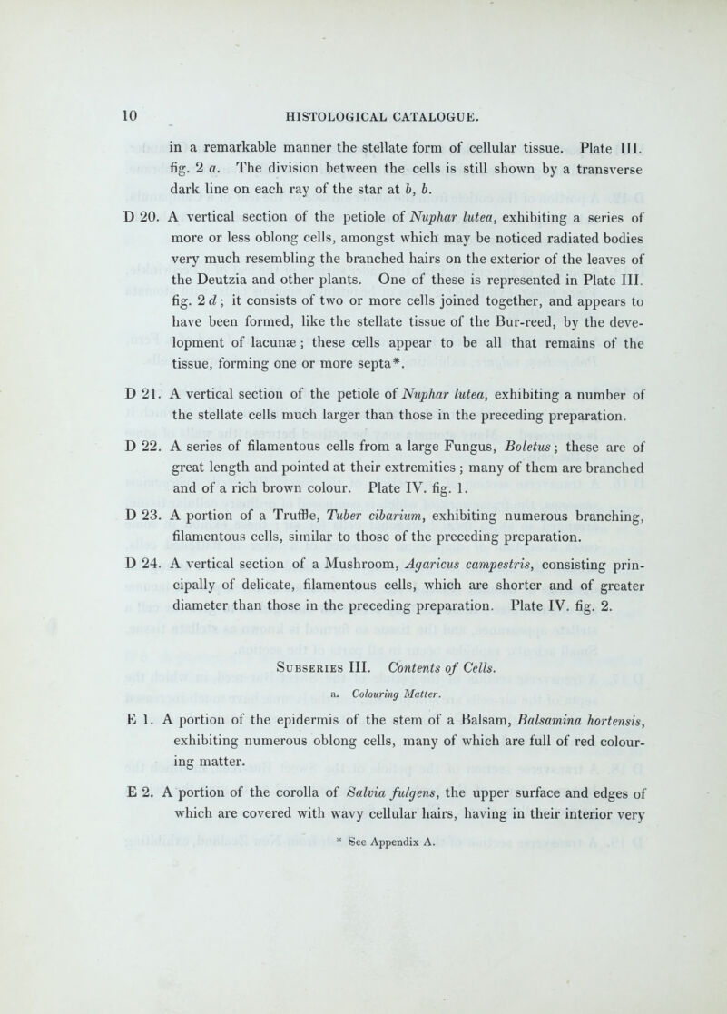 in a remarkable manner the stellate form of cellular tissue. Plate III. fig. 2 a. The division between the cells is still shown by a transverse dark line on each ray of the star at 6, b. D 20. A vertical section of the petiole of Nuphar lutea, exhibiting a series of more or less oblong cells, amongst which may be noticed radiated bodies very much resembling the branched hairs on the exterior of the leaves of the Deutzia and other plants. One of these is represented in Plate III. fig. 2 d; it consists of two or more cells joined together, and appears to have been formed, like the stellate tissue of the Bur-reed, by the deve- lopment of lacunse ; these cells appear to be all that remains of the tissue, forming one or more septa*. D 21. A vertical section of the petiole of Nuphar lutea, exhibiting a number of the stellate cells much larger than those in the preceding preparation. D 22. A series of filamentous cells from a large Fungus, Boletus; these are of great length and pointed at their extremities ; many of them are branched and of a rich brown colour. Plate IV. fig. 1. D 23. A portion of a Truffle, Tuber cibarium, exhibiting numerous branching, filamentous cells, similar to those of the preceding preparation. D 24. A vertical section of a Mushroom, Agaricus campestris, consisting prin- cipally of delicate, filamentous cells, which are shorter and of greater diameter than those in the preceding preparation. Plate IV. fig. 2. SuBSERiES III. Contents of Cells. a. Colouring Matter. E 1. A portion of the epidermis of the stem of a Balsam, Balsamina hortensis, exhibiting numerous oblong cells, many of which are full of red colour- ing matter. E 2. A portion of the corolla of Salvia fulgens, the upper surface and edges of which are covered with wavy cellular hairs, having in their interior very