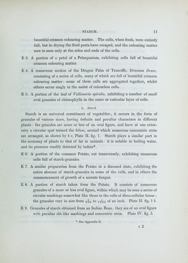 beautiful crimson colouring matter. The cells, when fresh, were entirely full, but in drying the fluid parts have escaped, and the colouring matter now is seen only at the sides and ends of the cells. E 3. A portion of a petal of a Pelargonium, exhibiting cells full of beautiful crimson colouring matter. E 4. A transverse section of the Dragon Palm of Teneriff*e, Draccena Draco, consisting of a series of cells, many of which are full of beautiful crimson colouring matter: some of these cells are aggregated together, whilst others occur singly in the midst of colourless cells. E 5. A portion of the leaf of Vallisneria spiralis, exhibiting a number of small oval granules of chlorophylle in the outer or cuticular layer of cells. b. Starch. Starch is an universal constituent of v^egetables; it occurs in the form of granules of various sizes, having definite and peculiar characters in different plants : the granules are more or less of an oval figure, and have at one extre- mity a circular spot termed the hilum, around which numerous concentric striae are arranged, as shown by b c, Plate II. fig. 1. Starch plays a similar part in the economy of plants to that of fat in animals: it is soluble in boiling water, and its presence readily detected by iodine*. E 6. A portion of the common Potato, cut transversely, exhibiting numerous cells full of starch-granules. E 7. A similar preparation from the Potato in a diseased state, exhibiting the entire absence of starch-granules in some of the cells, and in others the commencement of growth of a minute fungus. E 8. A portion of starch taken from the Potato. It consists of numerous granules of a more or less oval figure, within which may be seen a series of circular markings somewhat like those in the cells of fibro-cellular tissue ; the granules vary in size from 5^ to twou of inch. Plate II. fig. 1 b. E 9. Granules of starch obtained from an Indian Bean; they are of an oval figure with peculiar slit-like markings and concentric striae. Plate IV. fig. 5. * See Appendix B. c 2