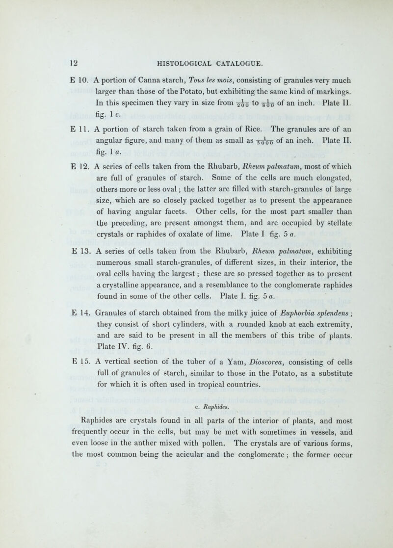 E 10. A portion of Canna starch, Tons les mois, consisting of granules very much larger than those of the Potato, but exhibiting the same kind of markings. In this specimen they vary in size from g-g^ to of an inch. Plate II. fig. 1 c. E 11. A portion of starch taken from a grain of Rice. The granules are of an angular figure, and many of them as small as -50-00 of an inch. Plate II. fig. 1 a. E 12. A series of cells taken from the Rhubarb, Rheum palmaturn, most of which are full of granules of starch. Some of the cells are much elongated, others more or less oval; the latter are filled with starch-granules of large size, which are so closely packed together as to present the appearance of having angular facets. Other cells, for the most part smaller than tbe preceding, are present amongst them, and are occupied by stellate crystals or raphides of oxalate of lime. Plate I fig. 5 a. E 13. A series of cells taken from the Rhubarb, Rheum palmatum, exhibiting numerous small starch-granules, of diflferent sizes, in their interior, the oval cells having the largest; these are so pressed together as to present a crystalline appearance, and a resemblance to the conglomerate raphides found in some of the other cells. Plate I. fig. 5 a. E 14, Granules of starch obtained from the milky juice of Euphorbia splendens ; they consist of short cylinders, with a rounded knob at each extremity, and are said to be present in all the members of this tribe of plants. Plate IV. fig. 6. E 15. A vertical section of the tuber of a Yam, Dioscorea, consisting of cells full of granules of starch, similar to those in the Potato, as a substitute for which it is often used in tropical countries. c. Raphides. Raphides are crystals found in all parts of the interior of plants, and most frequently occur in the cells, but may be met with sometimes in vessels, and even loose in the anther mixed with pollen. The crystals are of various forms, the most common being the acicular and the conglomerate; the former occur