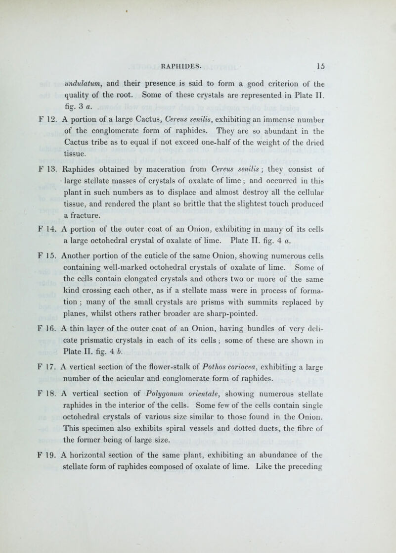 I RAPHIDES. 15 undulatum, and their presence is said to form a good criterion of the quality of the root. Some of these crystals are represented in Plate II. fig. 3 a. F 12. A portion of a large Cactus, Cereus senilis, exhibiting an immense number of the conglomerate form of raphides. They are so abundant in the Cactus tribe as to equal if not exceed one-half of the weight of the dried tissue. F 13. Raphides obtained by maceration from Cereus senilis ; they consist of large stellate masses of crystals of oxalate of lime ; and occurred in this plant in such numbers as to displace and almost destroy all the cellular tissue, and rendered the plant so brittle that the slightest touch produced a fracture. F 14. A portion of the outer coat of an Onion, exhibiting in many of its cells a large octohedral crystal of oxalate of lime. Plate II. fig. 4 a. F 15. Another portion of the cuticle of the same Onion, showing numerous cells containing well-marked octohedral crystals of oxalate of lime. Some of the cells contain elongated crystals and others two or more of the same kind crossing each other, as if a stellate mass were in process of forma- tion ; many of the small crystals are prisms with summits replaced by planes, whilst others rather broader are sharp-pointed. F 16. A thin layer of the outer coat of an Onion, having bundles of very deli- cate prismatic crystals in each of its cells; some of these are shown in Plate II. fig. 4 b. F 17. A vertical section of the flower-stalk of Pothos coriacea, exhibiting a large number of the acicular and conglomerate form of raphides. F 18. A vertical section of Polygonum orientale, showing numerous stellate raphides in the interior of the cells. Some few of the cells contain single octohedral crystals of various size similar to those found in the Onion. This specimen also exhibits spiral vessels and dotted ducts, the fibre of the former being of large size. F 19. A horizontal section of the same plant, exhibiting an abundance of the stellate form of raphides composed of oxalate of lime. Like the preceding