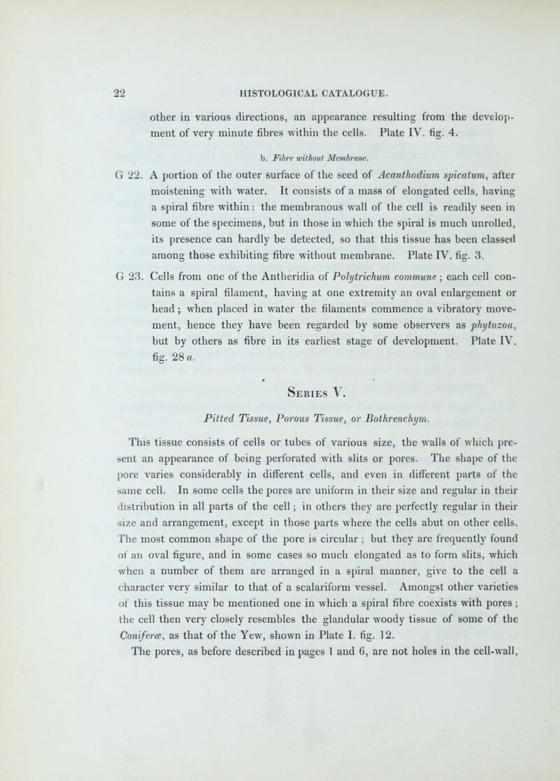 other in various directions, an appearance resulting from the develop- ment of very minute fibres within the cells. Plate IV. fig. 4. b. Fibre without Membrane. G 22. A portion of the outer surface of the seed of Acanthodium spicatum, after moistening with water. It consists of a mass of elongated cells, having a spiral fibre within: the membranous wall of the cell is readily seen in some of the specimens, but in those in which the spiral is much unrolled, its presence can hardly be detected, so that this tissue has been classed among those exhibiting fibre without membrane, Plate IV. fig. 3. G 23. Cells from one of the Antheridia of Polytrichum commune ; each cell con- tains a spiral filament, having at one extremity an oval enlargement or head; when placed in water the filaments commence a vibratory move- ment, hence they have been regarded by some observers as phytozoa, but by others as fibre in its earliest stage of development. Plate IV. fig. 28 a. • Series V. Pitted Tissue, Porous Tissue, or Bothrenchym. This tissue consists of cells or tubes of various size, the walls of which pre- sent an appearance of being perforated with slits or pores. The shape of the pore varies considerably in different cells, and even in different parts of the same cell. In some cells the pores are uniform in their size and regular in their distribution in all parts of the cell; in others they are perfectly regular in their size and arrangement, except in those parts where the cells abut on other cells. The most common shape of the pore is circular ; but they are frequently found of an oval figure, and in some cases so much elongated as to form slits, which when a number of them are arranged in a spiral manner, give to the cell a character very similar to that of a scalariform vessel. Amongst other varieties of this tissue may be mentioned one in which a spiral fibre coexists with pores; the cell then very closely resembles the glandular woody tissue of some of the Conifera, as that of the Yew, shown in Plate I. fig. 12. The pores, as before described in pages 1 and 6, are not holes in the cell-wall,