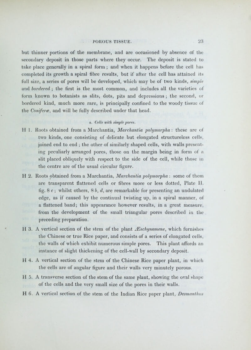 but thinner portions of the membrane, and are occasioned by absence of the secondary deposit in those parts where they occur. The deposit is stated to take place generally in a spiral form ; and when it happens before the cell has completed its growth a spiral fibre results, but if after the cell has attained its full size, a series of pores will be developed, which may be of two kinds, simple and bordered ; the first is the most common, and includes all the varieties of form known to botanists as slits, dots, pits and depressions ; the second, or bordered kind, much more rare, is principally confined to the woody tissue of the ConifercB, and will be fully described under that head. a. Cells with simple pores. H I. Roots obtained from a Marchantia, Marchantia polymorpha: these are of two kinds, one consisting of delicate but elongated structureless cells, joined end to end ; the other of similarly shaped cells, with walls present- ing peculiarly arranged pores, those on the margin being in form of a slit placed obliquely with respect to the side of the cell, while those in the centre are of the usual circular figure. H 2. Roots obtained from a Marchantia, Marchantia polymorpha : some of them are transparent flattened cells or fibres more or less dotted, Plate II. fig. 8 c ; whilst others, 8 b, d, are remarkable for presenting an undulated edge, as if caused by the continual twisting up, in a spiral manner, of a flattened band; this appearance however results, in a great measure, from the development of the small triangular pores described in the preceding preparation. H 3. A vertical section of the stem of the plant ^schynomene, which furnishes the Chinese or true Rice paper, and consists of a series of elongated cells, the walls of which exhibit numerous simple pores. This plant affords an instance of slight thickening of the cell-wall by secondary deposit. H 4. A vertical section of the stem of the Chinese Rice paper plant, in which the cells are of angular figure and their walls very minutely porous. H 5. A transverse section of the stem of the same plant, showing the oval shape of the cells and the very small size of the pores in their walls. H 6. A vertical section of the stem of the Indian Rice paper plant, Desmanthus