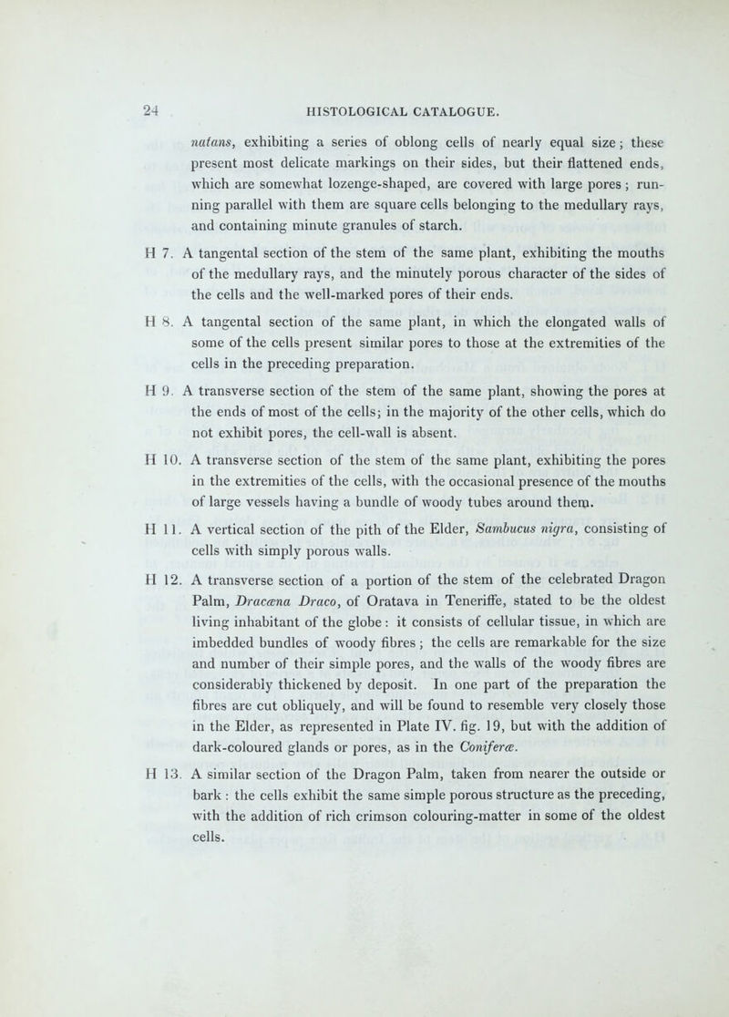 nafans, exhibiting a series of oblong cells of nearly equal size; these present most delicate markings on their sides, but their flattened ends, which are somewhat lozenge-shaped, are covered with large pores; run- ning parallel with them are square cells belonging to the medullary rays, and containing minute granules of starch, H 7. A tangental section of the stem of the same plant, exhibiting the mouths of the medullary rays, and the minutely porous character of the sides of the cells and the well-marked pores of their ends. H 8. A tangental section of the same plant, in which the elongated walls of some of the cells present similar pores to those at the extremities of the cells in the preceding preparation. H 9. A transverse section of the stem of the same plant, showing the pores at the ends of most of the cells; in the majority of the other cells, which do not exhibit pores, the cell-wall is absent. H 10. A transverse section of the stem of the same plant, exhibiting the pores in the extremities of the cells, with the occasional presence of the mouths of large vessels having a bundle of woody tubes around them. H 11. A vertical section of the pith of the Elder, Sambucus nigra, consisting of cells with simply porous walls. H 12. A transverse section of a portion of the stem of the celebrated Dragon Palm, Dracana Draco, of Oratava in Teneriffe, stated to be the oldest living inhabitant of the globe: it consists of cellular tissue, in which are imbedded bundles of woody fibres ; the cells are remarkable for the size and number of their simple pores, and the walls of the woody fibres are considerably thickened by deposit. In one part of the preparation the fibres are cut obliquely, and will be found to resemble very closely those in the Elder, as represented in Plate IV. fig. 19, but with the addition of dark-coloured glands or pores, as in the Coniferce. H 13. A similar section of the Dragon Palm, taken from nearer the outside or bark : the cells exhibit the same simple porous structure as the preceding, with the addition of rich crimson colouring-matter in some of the oldest cells.