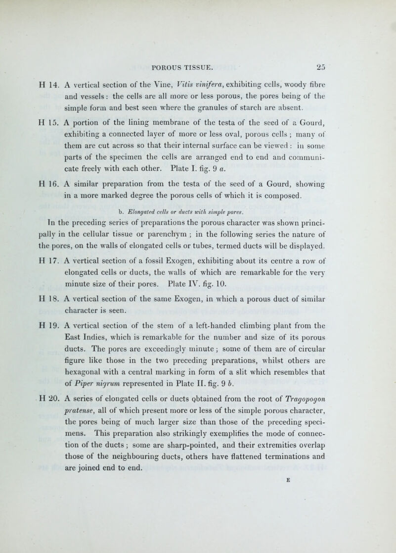 H 14. A vertical section of the Vine, Vitis vinifera, exhibiting cells, woody fibre and vessels: the cells are all more or less porous, the pores being of the simple form and best seen where the granules of starch are absent. H 15. A portion of the lining membrane of the testa of the seed of a Gourd, exhibiting a connected layer of more or less oval, porous cells ; many of them are cut across so that their internal surface can be viewed : in some parts of the specimen the cells are arranged end to end and communi- cate freely with each other. Plate I. fig. 9 a. H 16. A similar preparation from the testa of the seed of a Gourd, showing in a more marked degree the porous cells of which it is composed. b. Elongated cells or ducts with simple pores. Tn the preceding series of preparations the porous character was shown princi- pally in the cellular tissue or parenchym ; in the following series the nature of the pores, on the walls of elongated cells or tubes, termed ducts will be displayed. H 17. A vertical section of a fossil Exogen, exhibiting about its centre a row of elongated cells or ducts, the walls of which are remarkable for the very minute size of their pores. Plate IV. fig. 10. H 18. A vertical section of the same Exogen, in which a porous duct of similar character is seen. H 19. A vertical section of the stem of a left-handed climbing plant from the East Indies, which is remarkable for the number and size of its porous ducts. The pores are exceedingly minute ; some of them are of circular figure like those in the two preceding preparations, whilst others are hexagonal with a central marking in form of a slit which resembles that of Piper nigrum represented in Plate II. fig. 9 b. H 20. A series of elongated cells or ducts qbtained from the root of Tragopogon pratense, all of which present more or less of the simple porous character, the pores being of much larger size than those of the preceding speci- mens. This preparation also strikingly exemplifies the mode of connec- tion of the ducts ; some are sharp-pointed, and their extremities overlap those of the neighbouring ducts, others have flattened terminations and are joined end to end.