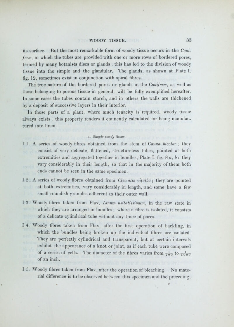 its surface. But the most remarkable form of woody tissue occurs in the Coni- fercB, in which the tubes are provided with one or more rows of bordered pores, termed by many botanists discs or glands ; this has led to the division of woody tissue into the simple and the glandular. The glands, as shown at Plate I. fig. 12, sometimes exist in conjunction with spiral fibres. The true nature of the bordered pores or glands in the ConifercB, as well as those belonging to porous tissue in general, will be fully exemplified hereafter. In some cases the tubes contain starch, and in others the walls are thickened by a deposit of successive layers in their interior. In those parts of a plant, where much tenacity is required, woody tissue always exists; this property renders it eminently calculated for being manufac- tured into linen. a. Simple woody tissue. I 1. A series of woody fibres obtained from the stem of Canna hicolor; they consist of very delicate, flattened, structureless tubes, pointed at both extremities and aggregated together in bundles, Plate L fig. 8 a, b: they vary considerably in their length, so that in the majority of them both ends cannot be seen in the same specimen. I 2. A series of woody fibres obtained from Clematis vitalba ; they are pointed at both extremities, vary considerably in length, and some have a few small roundish granules adherent to their outer wall. I 3. Woody fibres taken from Flax, Linum usitatissimum, in the raw state in which they are arranged in bundles ; where a fibre is isolated, it consists of a dehcate cylindrical tube without any trace of pores. I 4. Woody fibres taken from Flax, after the first operation of hackling, in which the bundles being broken up the individual fibres are isolated. They are perfectly cylindrical and transparent, but at certain intervals exhibit the appearance of a knot or joint, as if each tube were composed of a series of cells. The diameter of the fibres varies from to two of an inch. I 5. Woody fibres taken from Flax, after the operation of bleaching. No mate- rial difference is to be observed between this specimen and the preceding, F