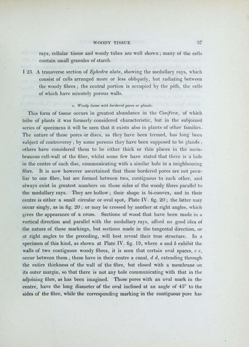 rays, cellular tissue and woody tubes are well shown; many of the cells contain small granules of starch. I 23. A transverse section of Ephedra alata, showing the medullary rays, which consist of cells arranged more or less obliquely, but radiating between the woody fibres ; the central portion is occupied by the pith, the cells of which have minutely porous walls. c. Woody tissue with bordered pores or glands. This form of tissue occurs in greatest abundance in the Coniferce, of which tribe of plants it was formerly considered characteristic, but in the subjoined series of specimens it will be seen that it exists also in plants of other families. The nature of these pores or discs, as they have been termed, has long been subject of controversy ; by some persons they have been supposed to be glands ; others have considered them to be either thick or thin places in the mem- branous cell-wall of the fibre, whilst some few have stated that there is a hole in the centre of each disc, communicating with a similar hole in a neighbouring fibre. It is now however ascertained that these bordered pores are not pecu- liar to one fibre, but are formed between two, contiguous to each other, and always exist in greatest numbers on those sides of the woody fibres parallel to the medullary rays. They are hollow; their shape is bi-convex, and in their centre is either a small circular or oval spot, Plate IV. fig. 20; the latter may occur singly, as in fig. 20 ; or may be crossed by another at right angles, which gives the appearance of a cross. Sections of wood that have been made in a vertical direction and parallel with the medullary rays, afford no good idea of the nature of these markings, but sections made in the tangental direction, or at right angles to the preceding, will best reveal their true structure. In a specimen of this kind, as shown at Plate IV. fig. 19, where a and b exhibit the walls of two contiguous woody fibres, it is seen that certain oval spaces, c c, occur between them ; these have in their centre a canal, d d, extending through the entire thickness of the wall of the fibre, but closed with a membrane on its outer margin, so that there is not any hole communicating with that in the adjoining fibre, as has been imagined. Those pores with an oval mark in the centre, have the long diameter of the oval inclined at an angle of 45° to the sides of the fibre, while the corresponding marking in the contiguous pore has i