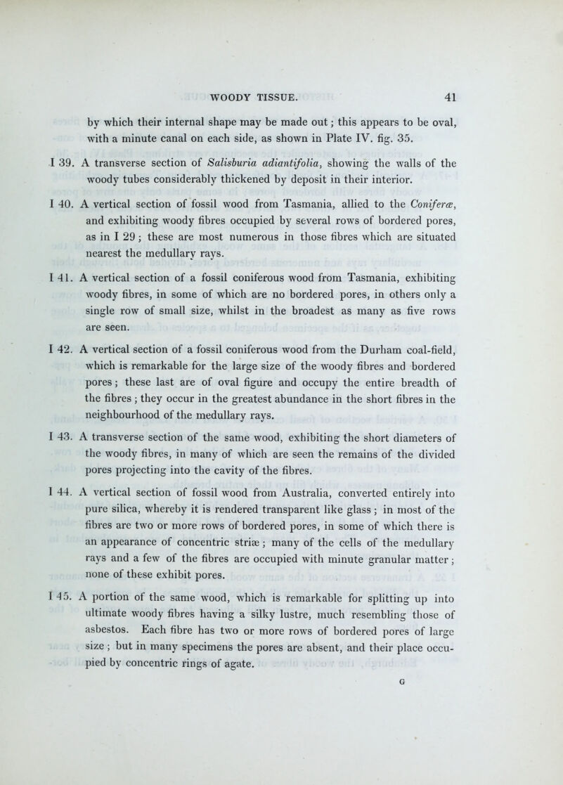 by which their internal shape may be made out; this appears to be oval, with a minute canal on each side, as shown in Plate IV. fig. 35. I 39. A transverse section of Salisburia adiantifolia, showing the walls of the woody tubes considerably thickened by deposit in their interior. I 40. A vertical section of fossil wood from Tasmania, allied to the Coniferee, and exhibiting woody fibres occupied by several rows of bordered pores, as in I 29 ; these are most numerous in those fibres which are situated nearest the medullary rays. 141. A vertical section of a fossil coniferous wood from Tasmania, exhibiting woody fibres, in some of which are no bordered pores, in others only a single row of small size, whilst in the broadest as many as five rows are seen. I 42. A vertical section of a fossil coniferous wood from the Durham coal-field, which is remarkable for the large size of the woody fibres and bordered pores; these last are of oval figure and occupy the entire breadth of the fibres ; they occur in the greatest abundance in the short fibres in the neighbourhood of the medullary rays. I 43. A transverse section of the same wood, exhibiting the short diameters of the woody fibres, in many of which are seen the remains of the divided pores projecting into the cavity of the fibres. I 44. A vertical section of fossil wood from Australia, converted entirely into pure siHca, whereby it is rendered transparent like glass ; in most of the fibres are two or more rows of bordered pores, in some of which there is an appearance of concentric striae; many of the cells of the medullary rays and a few of the fibres are occupied with minute granular matter; none of these exhibit pores. I 4 5. A portion of the same wood, which is remarkable for splitting up into ultimate woody fibres having a silky lustre, much resembling those of asbestos. Each fibre has two or more rows of bordered pores of large size ; but in many specimens the pores are absent, and their place occu- pied by concentric rings of agate. G