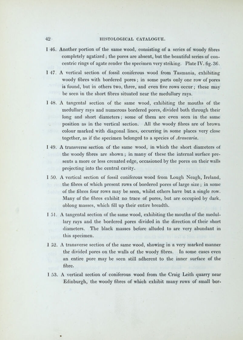 I 46. Another portion of the same wood, consisting of a series of woody fibres completely agatized ; the pores are absent, but the beautiful series of con- centric rings of agate render the specimen very striking. Plate IV. fig. 36. I 47. A vertical section of fossil coniferous wood from Tasmania, exhibiting woody fibres with bordered pores; in some parts only one row of pores is found, but in others two, three, and even five rows occur; these may be seen in the short fibres situated near the medullary rays. I 48. A tangental section of the same wood, exhibiting the mouths of the medullary rays and numerous bordered pores, divided both through their long and short diameters; some of them are even seen in the same position as in the vertical section. All the woody fibres are of brown colour marked with diagonal lines, occurring in some places very close together, as if the specimen belonged to a species of Araucaria. I 49. A transverse section of the same wood, in which the short diameters of the woody fibres are shown; in many of these the internal surface pre- sents a more or less crenated edge, occasioned by the pores on their walls projecting into the central cavity. I 50. A vertical section of fossil coniferous wood from Lough Neagh, Ireland, the fibres of which present rows of bordered pores of large size ; in some of the fibres four rows may be seen, whilst others have but a single row. Many of the fibres exhibit no trace of pores, but are occupied by dark, oblong masses, which fill up their entire breadth. 151. A tangental section of the same wood, exhibiting the mouths of the medul- lary rays and the bordered pores divided in the direction of their short diameters. The black masses before alluded to are very abundant in this specimen. I 52, A transverse section of the same wood, showing in a very marked manner the divided pores on the walls of the woody fibres. In some cases even an entire pore may be seen still adherent to the inner surface of the fibre. I 53. A vertical section of coniferous wood from the Craig Leith quarry near Edinburgh, the woody fibres of which exhibit many rows of small bor-