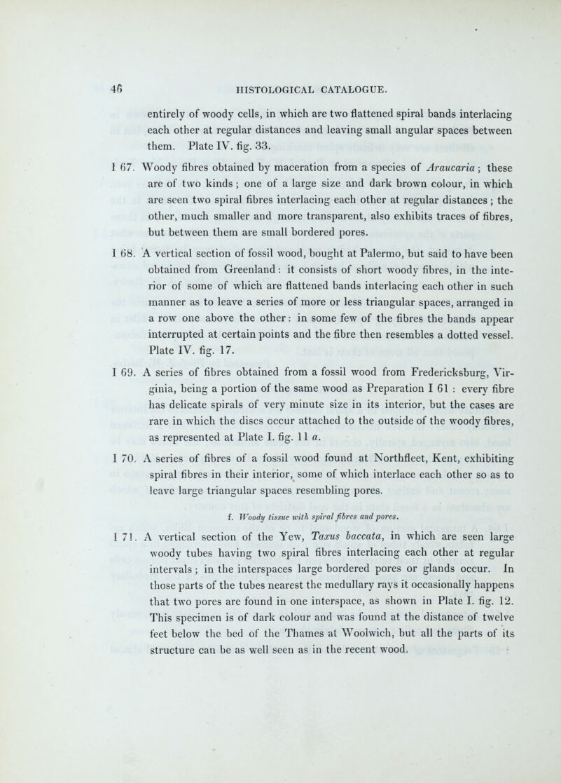 entirely of woody cells, in which are two flattened spiral bands interlacing each other at regular distances and leaving small angular spaces between them. Plate IV. fig. 33. I 67. Woody fibres obtained by maceration from a species of Araucaria; these are of two kinds ; one of a large size and dark brown colour, in which are seen two spiral fibres interlacing each other at regular distances; the other, much smaller and more transparent, also exhibits traces of fibres, but between them are small bordered pores. I 68. A vertical section of fossil wood, bought at Palermo, but said to have been obtained from Greenland: it consists of short woody fibres, in the inte- rior of some of which are flattened bands interlacing each other in such manner as to leave a series of more or less triangular spaces, arranged in a row one above the other: in some few of the fibres the bands appear interrupted at certain points and the fibre then resembles a dotted vessel. Plate IV. fig. 17. I 69. A series of fibres obtained from a fossil wood from Fredericksburg, Vir- ginia, being a portion of the same wood as Preparation 161: every fibre has delicate spirals of very minute size in its interior, but the cases are rare in which the discs occur attached to the outside of the woody fibres, as represented at Plate I. fig. 11a. I 70. A series of fibres of a fossil wood found at Northfleet, Kent, exhibiting spiral fibres in their interior, some of which interlace each other so as to leave large triangular spaces resembling pores. f. Woody tissue with spiral fibres and pores. I 71. A vertical section of the Yew, Taxus baccata, in which are seen large woody tubes having two spiral fibres interlacing each other at regular intervals ; in the interspaces large bordered pores or glands occur. In those parts of the tubes nearest the medullary rays it occasionally happens that two pores are found in one interspace, as shown in Plate I. fig. 12. This specimen is of dark colour and was found at the distance of twelve feet below the bed of the Thames at Woolwich, but all the parts of its structure can be as well seen as in the recent wood.