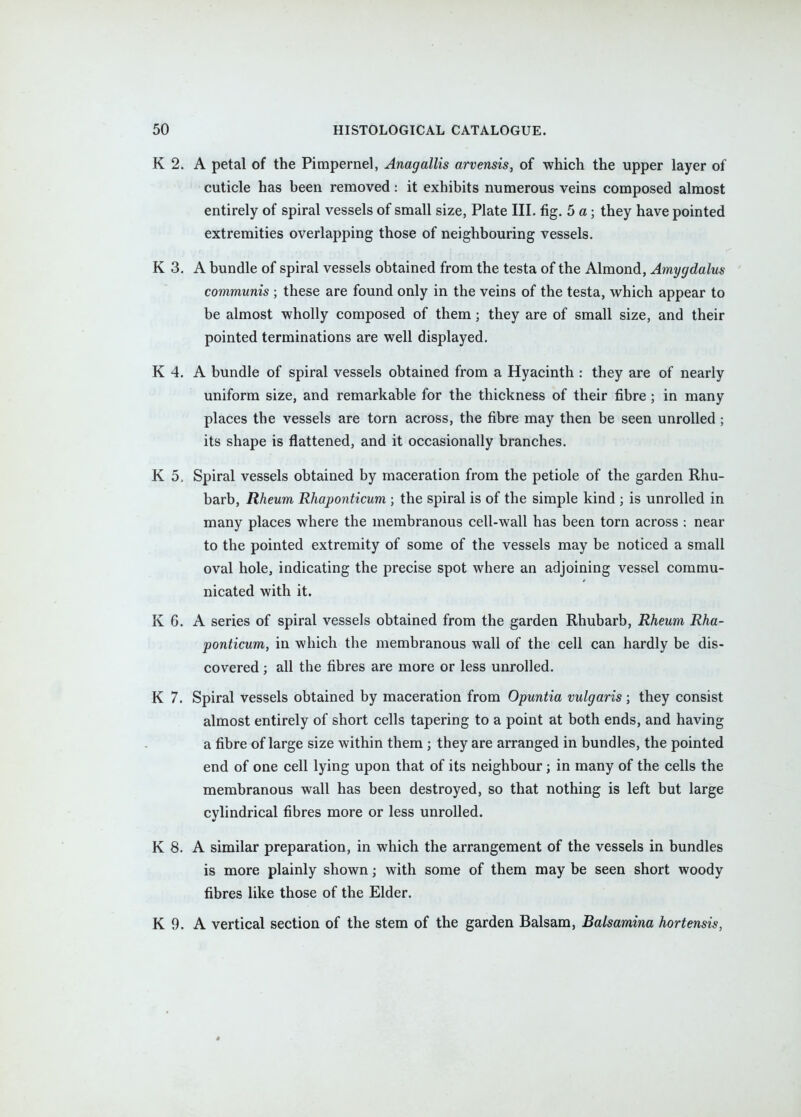 K 2. A petal of the Pimpernel, Anagallis arvensis, of which the upper layer of cuticle has heen removed: it exhibits numerous veins composed almost entirely of spiral vessels of small size, Plate III. fig. 5 a; they have pointed extremities overlapping those of neighbouring vessels. K 3, A bundle of spiral vessels obtained from the testa of the Almond, Amygdalus communis ; these are found only in the veins of the testa, which appear to be almost wholly composed of them; they are of small size, and their pointed terminations are well displayed. K 4. A bundle of spiral vessels obtained from a Hyacinth : they are of nearly uniform size, and remarkable for the thickness of their fibre; in many places the vessels are torn across, the fibre may then be seen unrolled ; its shape is flattened, and it occasionally branches. K 5, Spiral vessels obtained by maceration from the petiole of the garden Rhu- barb, Rheum Rhaponticum ; the spiral is of the simple kind ; is unrolled in many places where the membranous cell-wall has been torn across : near to the pointed extremity of some of the vessels may be noticed a small oval hole, indicating the precise spot where an adjoining vessel commu- nicated with it. K 6. A series of spiral vessels obtained from the garden Rhubarb, Rheum Rha- ponticum, in which the membranous wall of the cell can hardly be dis- covered ; all the fibres are more or less unrolled. K 7. Spiral vessels obtained by maceration from Opuntia vulgaris; they consist almost entirely of short cells tapering to a point at both ends, and having a fibre of large size within them ; they are arranged in bundles, the pointed end of one cell lying upon that of its neighbour; in many of the cells the membranous wall has been destroyed, so that nothing is left but large cylindrical fibres more or less unrolled. K 8. A similar preparation, in which the arrangement of the vessels in bundles is more plainly shown; with some of them may be seen short woody fibres like those of the Elder. K 9. A vertical section of the stem of the garden Balsam, Balsamina hortensis,