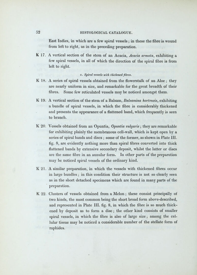 East Indies, in which are a few spiral vessels ; in these the fibre is wound from left to right, as in the preceding preparation. K 17. A vertical section of the stem of an Acacia, Acacia armata, exhibiting a few spiral vessels, in all of which the direction of the spiral fibre is from left to right. c. Spiral vessels with thickened fibres. K 18. A series of spiral vessels obtained from the flowerstalk of an Aloe ; they are nearly uniform in size, and remarkable for the great breadth of their fibres. Some few reticulated vessels may be noticed amongst them. K 19. A vertical section of the stem of a Balsam, Balsamina hortensis, exhibiting a bundle of spiral vessels, in which the fibre is considerably thickened and presents the appearance of a flattened band, which frequently is seen to branch. K 20. Vessels obtained from an Opuntia, Opuntia vulgaris ; they are remarkable for exhibiting plainly the membranous cell-wall, which is kept open by a series of spiral bands and discs ; some of the former, as shown in Plate III. fig. 8, are evidently nothing more than spiral fibres converted into thick flattened bands by extensive secondary deposit, whilst the latter or discs are the same fibre in an annular form. In other parts of the preparation may be noticed spiral vessels of the ordinary kind. K 21. A similar preparation, in which the vessels with thickened fibres occur in large bundles; in this condition their structure is not so clearly seen as in the short detached specimens which are found in many parts of the preparation. K 22. Clusters of vessels obtained from a Melon; these consist principally of two kinds, the most common being the short broad form above-described, and represented in Plate III. fig. 8, in which the fibre is so much thick- ened by deposit as to form a disc; the other kind consists of smaller spiral vessels, in which the fibre is also of large size; among the cel- lular tissue may be noticed a considerable number of the stellate form of raphides.