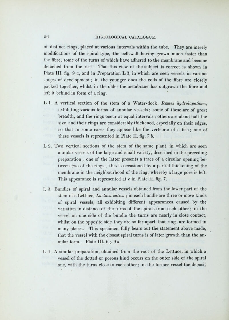 of distinct rings, placed at various intervals within the tube. They are merely modifications of the spiral type, the cell-wall having grown much faster than the fibre, some of the turns of which have adhered to the membrane and become detached from the rest. That this view of the subject is correct is shown in Plate III. fig. 9 a, and in Preparation L 3, in which are seen vessels in various stages of development; in the younger ones the coils of the fibre are closely packed together, whilst in the older the membrane has outgrown the fibre and left it behind in form of a ring. L 1. A vertical section of the stem of a Water-dock, Rumex hydrolapathum, exhibiting various forms of annular vessels; some of these are of great breadth, and the rings occur at equal intervals ; others are about half the size, and their rings are considerably thickened, especially on their edges, so that in some cases they appear like the vertebrae of a fish; one of these vessels is represented in Plate II. fig. 7 6. L 2. Two vertical sections of the stem of the same plant, in which are seen annular vessels of the large and small variety, described in the preceding preparation ; one of the latter presents a trace of a circular opening be- tween two of the rings; this is occasioned by a partial thickening of the membrane in the neighbourhood of the ring, whereby a large pore is left. This appearance is represented at c in Plate II. fig. 7. L 3. Bundles of spiral and annular vessels obtained from the lower part of the stem of a Lettuce, Lactuca sativa ; in each bundle are three or more kinds of spiral vessels, all exhibiting different appearances caused by the variation in distance of the turns of the spirals from each other; in the vessel on one side of the bundle the turns are nearly in close contact, whilst on the opposite side they are so far apart that rings are formed in many places. This specimen fully bears out the statement above made, that the vessel with the closest spiral turns is of later growth than the an- nular form. Plate III. fig. 9 a. L 4. A similar preparation, obtained from the root of the Lettuce, in which a vessel of the dotted or porous kind occurs on the outer side of the spiral one, with the turns close to each other; in the former vessel the deposit «