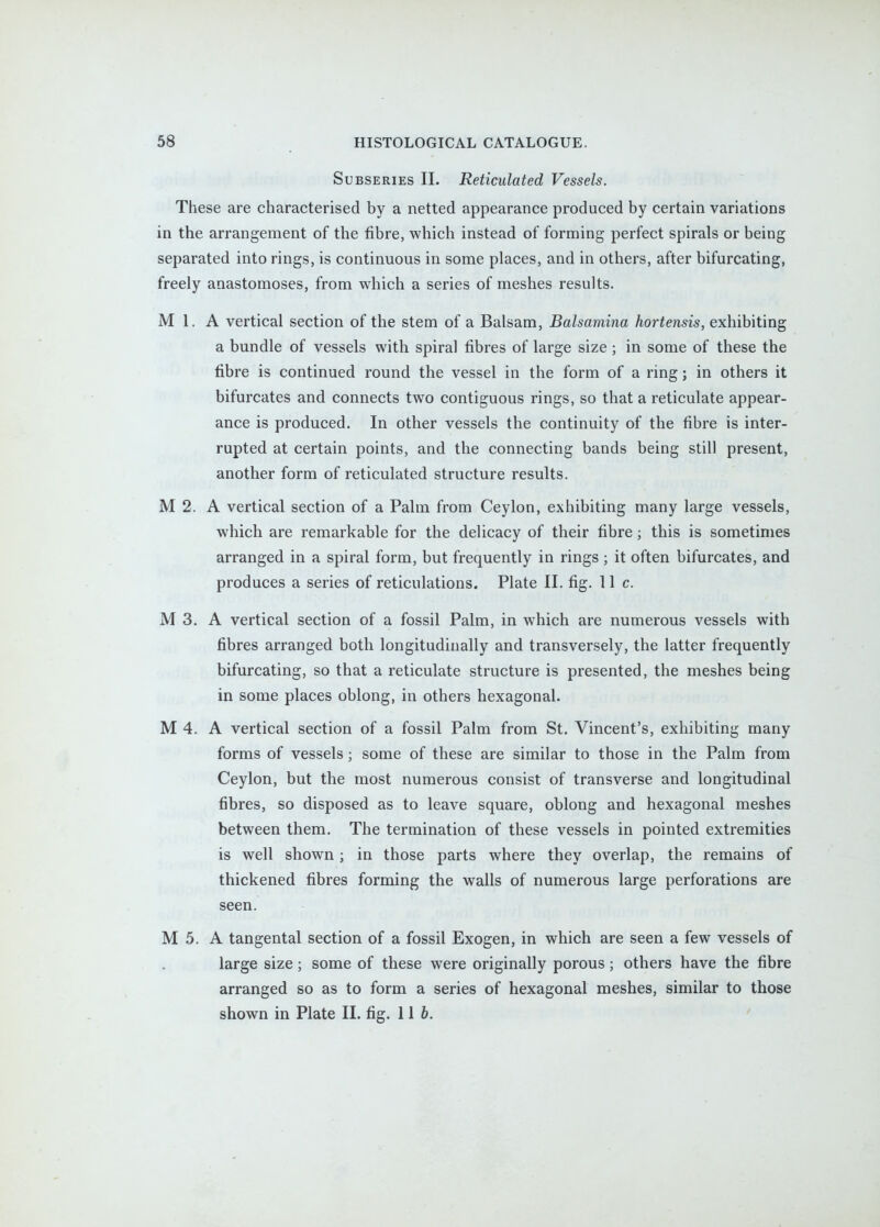 SuBSERiES II. Reticulated Vessels. These are characterised by a netted appearance produced by certain variations in the arrangement of the fibre, which instead of forming perfect spirals or being separated into rings, is continuous in some places, and in others, after bifurcating, freely anastomoses, from which a series of meshes results. M 1. A vertical section of the stem of a Balsam, Balsamina hortensis, exhibiting a bundle of vessels with spiral fibres of large size ; in some of these the fibre is continued round the vessel in the form of a ring; in others it bifurcates and connects two contiguous rings, so that a reticulate appear- ance is produced. In other vessels the continuity of the fibre is inter- rupted at certain points, and the connecting bands being still present, another form of reticulated structure results. M 2. A vertical section of a Palm from Ceylon, exhibiting many large vessels, which are remarkable for the delicacy of their fibre; this is sometimes arranged in a spiral form, but frequently in rings ; it often bifurcates, and produces a series of reticulations. Plate II. fig. 11 c. M 3. A vertical section of a fossil Palm, in which are numerous vessels with fibres arranged both longitudinally and transversely, the latter frequently bifurcating, so that a reticulate structure is presented, the meshes being in some places oblong, in others hexagonal. M 4. A vertical section of a fossil Palm from St, Vincent's, exhibiting many forms of vessels; some of these are similar to those in the Palm from Ceylon, but the most numerous consist of transverse and longitudinal fibres, so disposed as to leave square, oblong and hexagonal meshes between them. The termination of these vessels in pointed extremities is well shown; in those parts where they overlap, the remains of thickened fibres forming the walls of numerous large perforations are seen. M 5. A tangental section of a fossil Exogen, in which are seen a few vessels of large size; some of these were originally porous; others have the fibre arranged so as to form a series of hexagonal meshes, similar to those shown in Plate II. fig. 11 &.