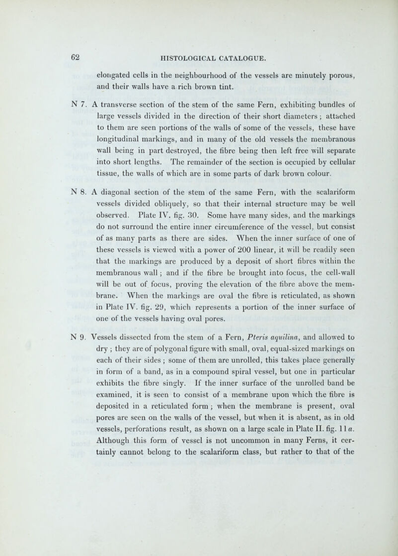 elongated cells in the neighbourhood of the vessels are minutely porous, and their walls have a rich brown tint. N 7. A transverse section of the stem of the same Fern, exhibiting bundles of large vessels divided in the direction of their short diameters ; attached to them are seen portions of the walls of some of the vessels, these have longitudinal markings, and in many of the old vessels the membranous wall being in part destroyed, the fibre being then left free will separate into short lengths. The remainder of the section is occupied by cellular tissue, the walls of which are in some parts of dark brown colour. N 8. A diagonal section of the stem of the same Fern, with the scalariform vessels divided obliquely, so that their internal structure may be well observed. Plate IV. fig. 30. Some have many sides, and the markings do not surround the entire inner circumference of the vessel, but consist of as many parts as there are sides. When the inner surface of one of these vessels is viewed with a power of 200 linear, it will be readily seen that the markings are produced by a deposit of short fibres within the membranous wall; and if the fibre be brought into focus, the cell-wall will be out of focus, proving the elevation of the fibre above the mem- brane. When the markings are oval the fibre is reticulated, as shown in Plate IV. fig. 29, which represents a portion of the inner surface of one of the vessels having oval pores. N 9. Vessels dissected from the stem of a Fern, Pteris aquilina, and allowed to dry ; they are of polygonal figure with small, oval, equal-sized markings on each of their sides ; some of them are unrolled, this takes place generally in form of a band, as in a compound spiral vessel, but one in particular exhibits the fibre singly. If the inner surface of the unrolled band be examined, it is seen to consist of a membrane upon which the fibre is deposited in a reticulated form ; when the membrane is present, oval pores are seen on the walls of the vessel, but when it is absent, as in old vessels, perforations result, as shown on a large scale in Plate II. fig. 11 a. Although this form of vessel is not uncommon in many Ferns, it cer- tainly cannot belong to the scalariform class, but rather to that of the