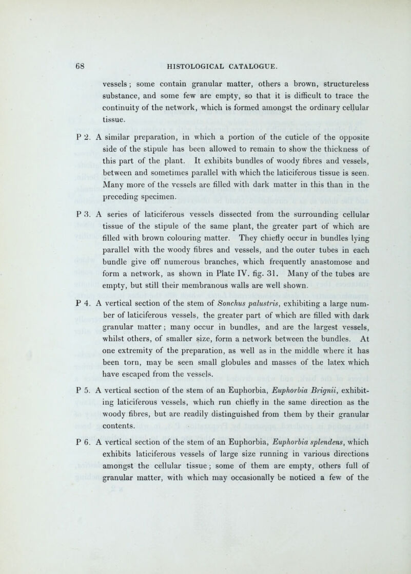 vessels; some contain granular matter, others a brown, structureless substance, and some few are empty, so that it is difficult to trace the continuity of the network, which is formed amongst the ordinary cellular tissue. P 2. A similar preparation, in which a portion of the cuticle of the opposite side of the stipule has been allowed to remain to show the thickness of this part of the plant. It exhibits bundles of woody fibres and vessels, between and sometimes parallel with which the laticiferous tissue is seen. Many more of the vessels are filled with dark matter in this than in the preceding specimen. P 3. A series of laticiferous vessels dissected from the surrounding cellular tissue of the stipule of the same plant, the greater part of which are filled with brown colouring matter. They chiefly occur in bundles lying parallel with the woody fibres and vessels, and the outer tubes in each bundle give off numerous branches, which frequently anastomose and form a network, as shown in Plate IV. fig. 31. Many of the tubes are empty, but still their membranous walls are well shown. P 4. A vertical section of the stem of Sonchus palustris, exhibiting a large num- ber of laticiferous vessels, the greater part of which are filled with dark granular matter ; many occur in bundles, and are the largest vessels, whilst others, of smaller size, form a network between the bundles. At one extremity of the preparation, as well as in the middle where it has been torn, may be seen small globules and masses of the latex which have escaped from the vessels. P 5. A vertical section of the stem of an Euphorbia, Euphorbia Brignii, exhibit- ing laticiferous vessels, which run chiefly in the same direction as the woody fibres, but are readily distinguished from them by their granular contents. P 6. A vertical section of the stem of an Euphorbia, Euphorbia splendens, which exhibits laticiferous vessels of large size running in various directions amongst the cellular tissue; some of them are empty, others full of granular matter, with which may occasionally be noticed a few of the