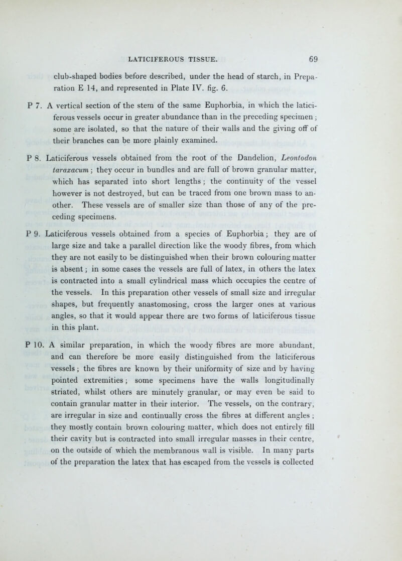 club-shaped bodies before described, under the head of starch, in Prepa- ration E 14, and represented in Plate IV. fig. 6. P 7. A vertical section of the stem of the same Euphorbia, in which the latici- ferous vessels occur in greater abundance than in the preceding specimen ; some are isolated, so that the nature of their walls and the giving off of their branches can be more plainly examined, P 8. Laticiferous vessels obtained from the root of the Dandelion, Leontodon taraxacum ; they occur in bundles and are full of brown granular matter, which has separated into short lengths; the continuity of the vessel however is not destroyed, but can be traced from one brown mass to an- other. These vessels are of smaller size than those of any of the pre- ceding specimens. P 9. Laticiferous vessels obtained from a species of Euphorbia; they are of large size and take a parallel direction like the woody fibres, from which they are not easily to be distinguished when their brown colouring matter is absent; in some cases the vessels are full of latex, in others the latex is contracted into a small cylindrical mass which occupies the centre of the vessels. In this preparation other vessels of small size and irregular shapes, but frequently anastomosing, cross the larger ones at various angles, so that it would appear there are two forms of laticiferous tissue in this plant. P 10. A similar preparation, in which the woody fibres are more abundant, and can therefore be more easily distinguished from the laticiferous vessels; the fibres are known by their uniformity of size and by having pointed extremities; some specimens have the walls longitudinally striated, whilst others are minutely granular, or may even be said to contain granular matter in their interior. The vessels, on the contrary, are irregular in size and continually cross the fibres at different angles ; they mostly contain brown colouring matter, which does not entirely fill their cavity but is contracted into small irregular masses in their centre, on the outside of which the membranous wall is visible. In many parts of the preparation the latex that has escaped from the vessels is collected