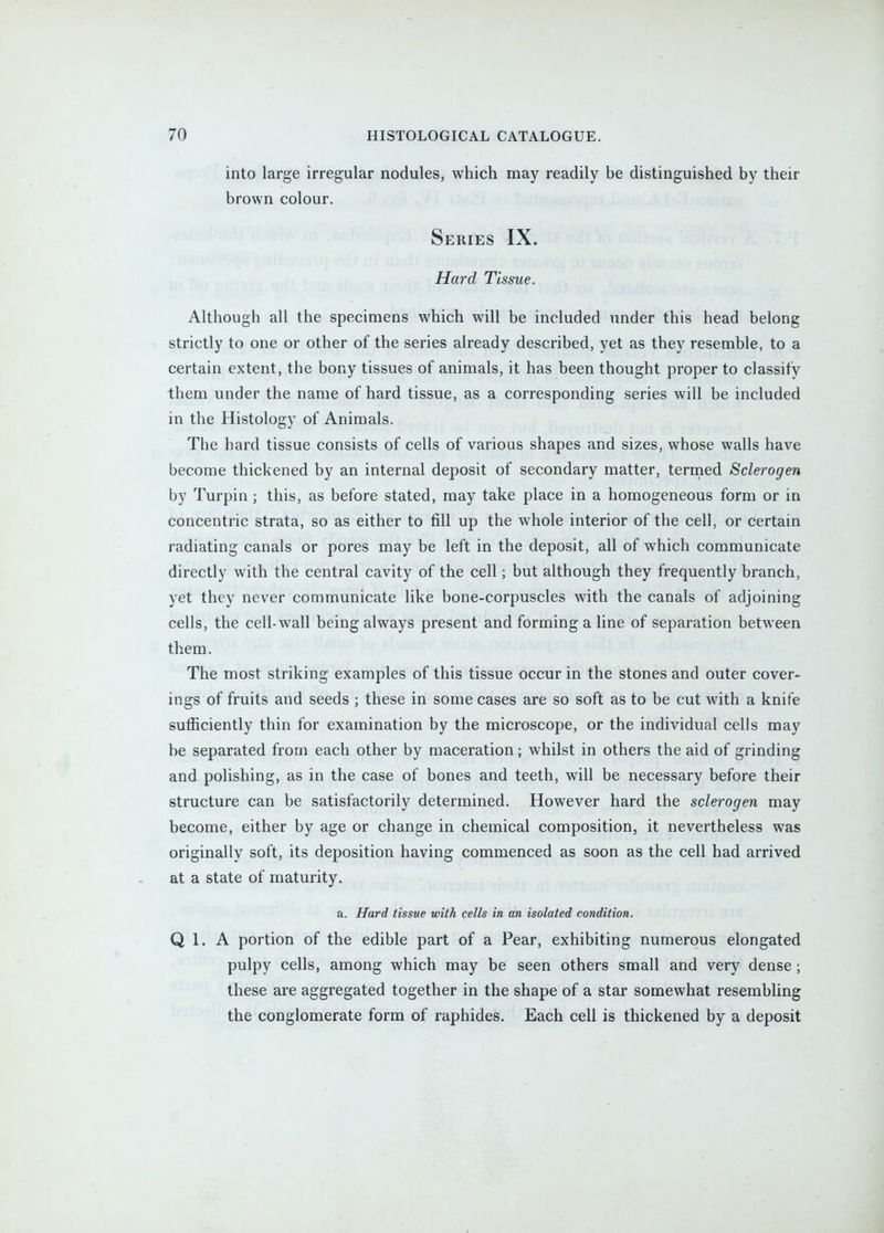 into large irregular nodules, which may readily be distinguished by their brown colour. Series IX. Hard Tissue. Although all the specimens which will be included under this head belong strictly to one or other of the series already described, yet as they resemble, to a certain extent, the bony tissues of animals, it has been thought proper to classify them under the name of hard tissue, as a corresponding series will be included in the Histology of Animals. The hard tissue consists of cells of various shapes and sizes, whose walls have become thickened by an internal deposit of secondary matter, termed Sclerogen by Turpin; this, as before stated, may take place in a homogeneous form or in concentric strata, so as either to fill up the whole interior of the cell, or certain radiating canals or pores may be left in the deposit, all of which communicate directly with the central cavity of the cell; but although they frequently branch, yet they never communicate like bone-corpuscles with the canals of adjoining cells, the cell-wall being always present and forming a line of separation between them. The most striking examples of this tissue occur in the stones and outer cover- ings of fruits and seeds ; these in some cases are so soft as to be cut with a knife sufficiently thin for examination by the microscope, or the individual cells may be separated from each other by maceration; whilst in others the aid of grinding and polishing, as in the case of bones and teeth, will be necessary before their structure can be satisfactorily determined. However hard the sclerogen may become, either by age or change in chemical composition, it nevertheless was originally soft, its deposition having commenced as soon as the cell had arrived at a state of maturity, a. Hard tissue with cells in an isolated condition. Q 1. A portion of the edible part of a Pear, exhibiting numerous elongated pulpy cells, among which may be seen others small and very dense; these are aggregated together in the shape of a star somewhat resembling the conglomerate form of raphides. Each cell is thickened by a deposit