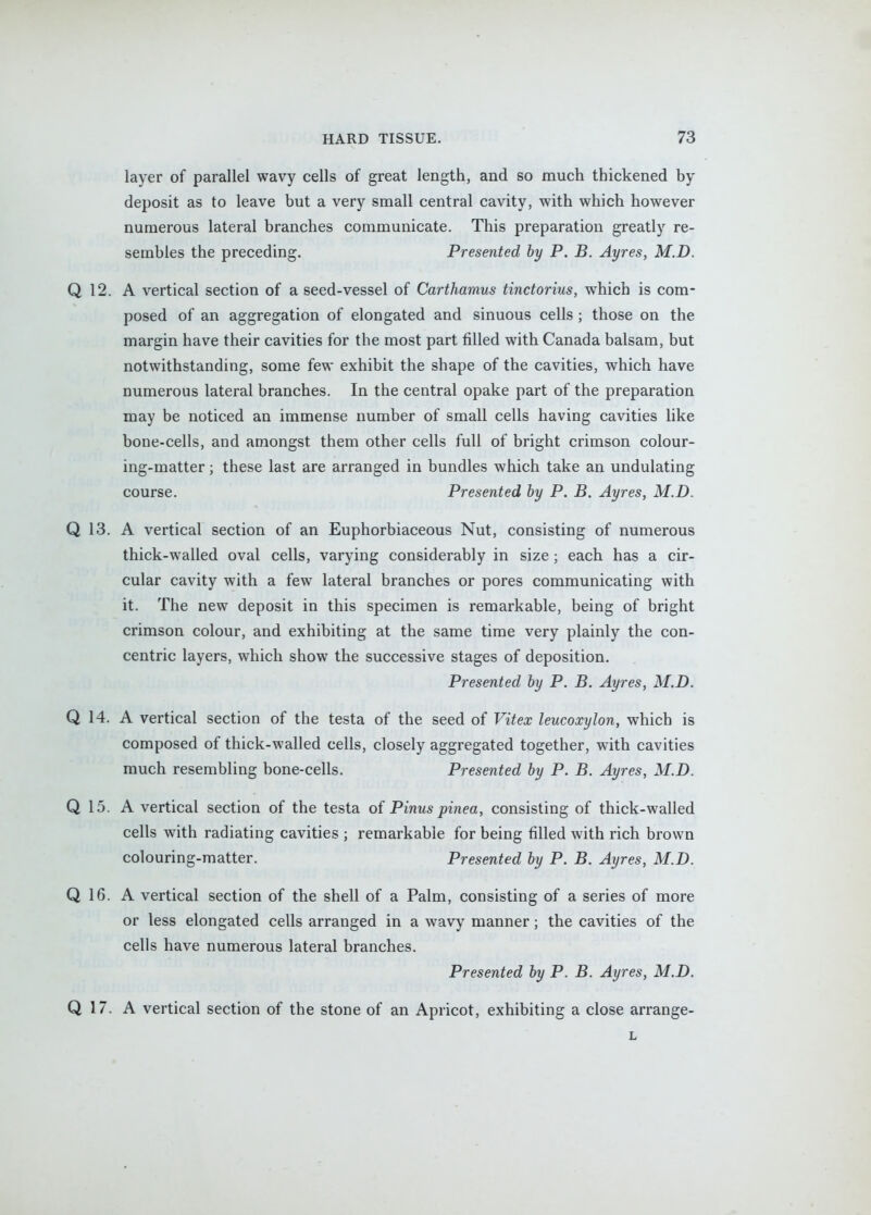 layer of parallel wavy cells of great length, and so much thickened by deposit as to leave but a very small central cavity, with which however numerous lateral branches communicate. This preparation greatly re- sembles the preceding. Presented by P. B. Ayres, M.D. Q 12. A vertical section of a seed-vessel of Carthamus tinctorius, which is com- posed of an aggregation of elongated and sinuous cells ; those on the margin have their cavities for the most part filled with Canada balsam, but notwithstanding, some few exhibit the shape of the cavities, which have numerous lateral branches. In the central opake part of the preparation may be noticed an immense number of small cells having cavities like bone-cells, and amongst them other cells full of bright crimson colour- ing-matter ; these last are arranged in bundles which take an undulating course. Presented by P. B. Ayres, M.D. Q 13. A vertical section of an Euphorbiaceous Nut, consisting of numerous thick-walled oval cells, varying considerably in size; each has a cir- cular cavity with a few lateral branches or pores communicating with it. The new deposit in this specimen is remarkable, being of bright crimson colour, and exhibiting at the same time very plainly the con- centric layers, which show the successive stages of deposition. Presented by P. B. Ayres, M.D. Q 14. A vertical section of the testa of the seed of Vitex leucoxylon, which is composed of thick-walled cells, closely aggregated together, with cavities much resembling bone-cells. Presented by P. B. Ayres, M.D. Q 15. A vertical section of the testa of Pinus pinea, consisting of thick-walled cells with radiating cavities ; remarkable for being filled with rich brown colouring-matter. Presented by P. B. Ayres, M.D. Q 16. A vertical section of the shell of a Palm, consisting of a series of more or less elongated cells arranged in a wavy manner; the cavities of the cells have numerous lateral branches. Presented by P. B. Ayres, M.D. Q 17. A vertical section of the stone of an Apricot, exhibiting a close arrange- L