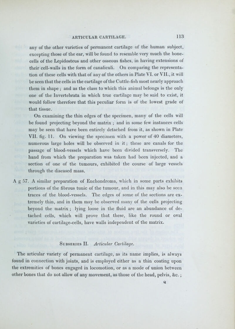 any of the other varieties of permanent cartilage of the human subject, excepting those of the ear, will be found to resemble very much the bone- cells of the Lepidosteus and other osseous fishes, in having extensions of their cell-walls in the form of canaliculi. On comparing the representa- tion of these cells with that of any of the others in Plate VI. or VII., it will be seen that the cells in the cartilage of the Cuttle-fish most nearly approach them in shape ; and as the class to which this animal belongs is the only one of the Invertebrata in which true cartilage may be said to exist, it would follow therefore that this pecuhar form is of the lowest grade of that tissue. On examining the thin edges of the specimen, many of the cells will be found projecting beyond the matrix ; and in some few instances cells may be seen that have been entirely detached from it, as shown in Plate VII. fig. 11. On viewing the specimen with a power of 40 diameters, numerous large holes will be observed in it; these are canals for the passage of blood-vessels which have been divided transversely. The hand from which the preparation was taken had been injected, and a section of one of the tumours, exhibited the course of large vessels through the diseased mass. A g f)7. A similar preparation of Enchondroma, w^hich in some parts exhibits portions of the fibrous tunic of the tumour, and in this may also be seen traces of the blood-vessels. The edges of some of the sections are ex- tremely thin, and in them may be observed many of the cells projecting beyond the matrix ; lying loose in the fluid are an abundance of de- tached cells, which will prove that these, like the round or oval varieties of cartilage-cells, have walls independent of the matrix. SuBSERiES II. Articular Cartilage. The articular variety of permanent cartilage, as its name implies, is always found in connection with joints, and is employed either as a thin coating upon the extremities of bones engaged in locomotion, or as a mode of union between other bones that do not allow of any movement, as those of the head, pelvis, &c.; Q