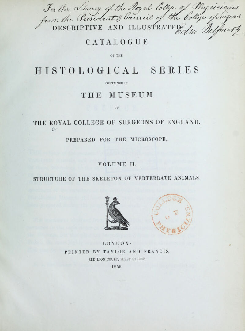 ' DESCRIPTIVE AND ILLUSTRATE^^   CATALOGUE OF THE HISTOLOGICAL SERIES CONTAINED IN THE MUSEUM OF THE ROYAL COLLEGE OF SURGEONS OF ENGLAND. PREPARED FOR THE MICROSCOPE. VOLUME II. STRUCTURE OF THE SKELETON OF VERTEBRATE ANIMALS, LONDON: PRINTED BY TAYLOR AND FRANCIS, RED LION COURT, FLEET STREET. 1855.