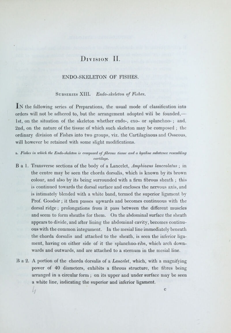 ENDO-SKELETON OF FISHES. Subseries XIII. Endo-skeleton of Fishes. In the following series of Preparations, the usual mode of classification into orders will not be adhered to, but the arrangement adopted wili be founded,— 1st, on the situation of the skeleton whether endo-, exo- or splanchno-; and, 2nd, on the nature of the tissue of which such skeleton may be composed ; the ordinary division of Fishes into two groups, viz. the Cartilaginous and Osseous, will however be retained with some slight modifications. a. Fis/ies in which the Endo-skeleton is composed of fibrous tissue and a hyaline substance resembling cartilage. B a 1. Transverse sections of the body of a Lancelet, Amphioxus lanceolatus ; in the centre may be seen the chorda dorsalis, which is known by its brown colour, and also by its being surrounded with a firm fibrous sheath ; this is continued towards the dorsal surface and encloses the nervous axis, and is intimately blended with a white band, termed the superior ligament by Prof. Goodsir; it then passes upwards and becomes continuous with the dorsal ridge ; prolongations from it pass between the different muscles and seem to form sheaths for them. On the abdominal surface the sheath appears to divide, and after lining the abdominal cavity, becomes continu- ous with the common integument. In the mesial line immediately beneath the chorda dorsalis and attached to the sheath, is seen the inferior liga- ment, having on either side of it the splanchno-ribs, which arch down- wards and outwards, and are attached to a sternum in the mesial line. B a 2. A portion of the chorda dorsalis of a Lancelet, which, with a magnifying power of 40 diameters, exhibits a fibrous structure, the fibres being arranged in a circular form ; on its upper and under surface may be seen a white line, indicating the superior and inferior ligament. h