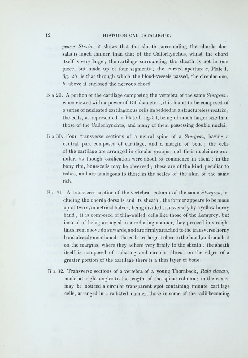 penser Sturio ; it shows that the sheath surrounding the chorda dor- salis is much thinner than that of the Callorhynchus, whilst the chord itself is very large ; the cartilage surrounding the sheath is not in one piece, but made up of four segments ; the curved aperture a, Plate I. fig. 28, is that through which the blood-vessels passed, the circular one, b, above it enclosed the nervous chord. B a 29. A portion of the cartilage composing the vertebra of the same Sturgeon : when viewed with a power of 130 diameters, it is found to be composed of a series of nucleated cartilaginous cells imbedded in a structureless matrix ; the cells, as represented in Plate I. fig. 34, being of much larger size than those of the Callorhynchus, and many of them possessing double nuclei. B a 30. Four transverse sections of a neural spine of a Sturgeon, having a central part composed of cartilage, and a margin of bone ; the cells of the cartilage are arranged in circular groups, and their nuclei are gra- nular, as though ossification were about to commence in them ; in the bony rim, bone-cells may be observed; these are of the kind peculiar to fishes, and are analogous to those in the scales of the skin of the same fish. B a 31. A transverse section of the vertebral column of the same Sturgeon, in- cluding the chorda dorsalis and its sheath ; the former appears to be made up of two symmetrical halves, being divided transversely by a yellow horny band ; it is composed of thin-walled cells like those of the Lamprey, but instead of being arranged in a radiating manner, they proceed in straight lines from above downwards, and are firmly attached to the transverse horny band already mentioned ; the cells are largest close to the band, and smallest on the margins, where they adhere very firmly to the sheath ; the sheath itself is composed of radiating and circular fibres; on the edges of a greater portion of the cartilage there is a thin layer of bone. B a 32. Transverse sections of a vertebra of a young Thornback, Raia clavata, made at right angles to the length of the spinal column ; in the centre may be noticed a circular transparent spot containing minute cartilage cells, arranged in a radiated manner, those in some of the radii becoming
