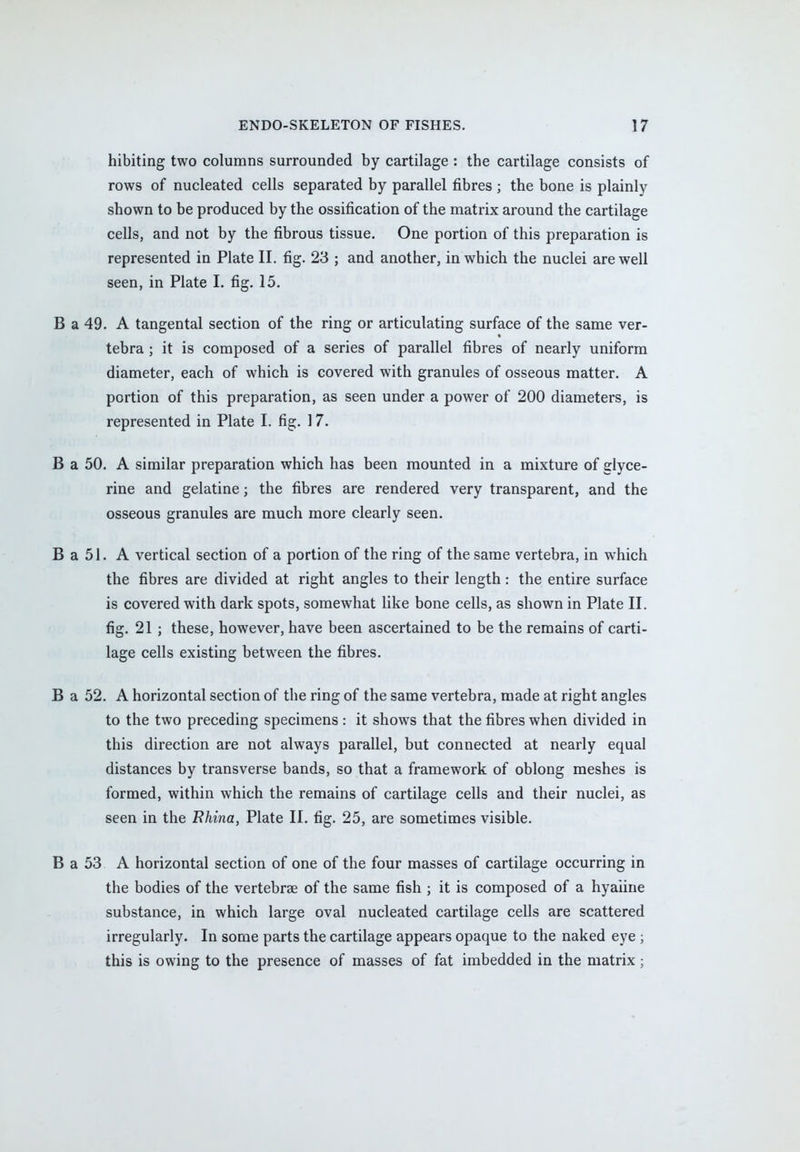 hibiting two columns surrounded by cartilage : the cartilage consists of rows of nucleated cells separated by parallel fibres ; the bone is plainly shown to be produced by the ossification of the matrix around the cartilage cells, and not by the fibrous tissue. One portion of this preparation is represented in Plate II. fig. 23 ; and another, in which the nuclei are well seen, in Plate I. fig. 15. B a 49. A tangental section of the ring or articulating surface of the same ver- tebra ; it is composed of a series of parallel fibres of nearly uniform diameter, each of which is covered with granules of osseous matter. A portion of this preparation, as seen under a power of 200 diameters, is represented in Plate I. fig. 17. B a 50. A similar preparation which has been mounted in a mixture of glyce- rine and gelatine; the fibres are rendered very transparent, and the osseous granules are much more clearly seen. B a 51. A vertical section of a portion of the ring of the same vertebra, in which the fibres are divided at right angles to their length: the entire surface is covered with dark spots, somewhat like bone cells, as shown in Plate II. fig. 21 ; these, however, have been ascertained to be the remains of carti- lage cells existing between the fibres. B a 52. A horizontal section of the ring of the same vertebra, made at right angles to the two preceding specimens : it shows that the fibres when divided in this direction are not always parallel, but connected at nearly equal distances by transverse bands, so that a framework of oblong meshes is formed, within which the remains of cartilage cells and their nuclei, as seen in the Fhina, Plate II. fig. 25, are sometimes visible. B a 53 A horizontal section of one of the four masses of cartilage occurring in the bodies of the vertebrae of the same fish ; it is composed of a hyaline substance, in which large oval nucleated cartilage cells are scattered irregularly. In some parts the cartilage appears opaque to the naked eye ; this is owing to the presence of masses of fat imbedded in the matrix;