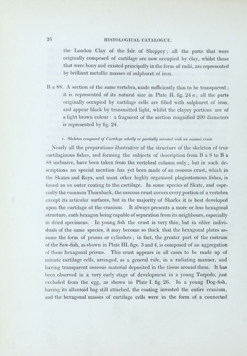 the London Clay of the Isle of Sheppey ; all the parts that were originally composed of cartilage are now occupied by clay, whilst those that were bony and existed principally in the form of radii, are represented by brilliant metallic masses of sulphuret of iron. B a 88. A section of the same vertebra, made sufficiently thin to be transparent; it is represented of its natural size in Plate II. fig. 24 a; all the parts originally occupied by cartilage cells are filled with sulphuret of iron, and appear black by transmitted light, whilst the clayey portions are of a light brown colour : a fragment of the section magnified 200 diameters is represented by fig. 24. e. Skeleton composed of Cartilage wholly or partially invested with an osseous crust. Nearly all the preparations illustrative of the structure of the skeleton of true cartilaginous fishes, and forming the subjects of description from B a 8 to B a 88 inclusive, have been taken from the vertebral column only; but in such de- scriptions no special mention has yet been made of an osseous crust, which in the Skates and Rays, and most other highly organized plagiostomous fishes, is found as an outer coating to the cartilage. In some species of Skate, and espe- cially the common Thornback, the osseous crust covers every portion of a vertebra except its articular surfaces, but in the majority of Sharks it is best developed upon the cartilage of the cranium. It always presents a more or less hexagonal structure, each hexagon being capable of separation from its neighbours, especially in dried specimens. In young fish the crust is very thin, but in older indivi- duals of the same species, it may become so thick that the hexagonal plates as- sume the form of prisms or cylinders ; in fact, the greater part of the rostrum of the Saw-fish, as shown in Plate III. figs. 3 and 4, is composed of an aggregation of these hexagonal prisms. This crust appears in all cases to be made up of minute cartilage cells, arranged, as a general rule, in a radiating manner, and having transparent osseous material deposited in the tissue around them. It has been observed in a very early stage of development in a young Torpedo, just excluded from the egg, as shown in Plate I. fig. 26. In a young Dog-fish, having its allantoid bag still attached, the coating invested the entire cranium, and the hexagonal masses of cartilage cells were in the form of a connected