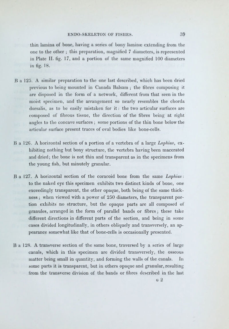 thin lamina of bone, having a series of bony lamina? extending from the one to the other ; this preparation, magnified 7 diameters, is represented in Plate II. fig. 17, and a portion of the same magnified 100 diameters in fig. 18. B a 125. A similar preparation to the one last described, which has been dried previous to being mounted in Canada Balsam ; the fibres composing it are disposed in the form of a network, different from that seen in the moist specimen, and the arrangement so nearly resembles the chorda dorsalis, as to be easily mistaken for it: the two articular surfaces are composed of fibrous tissue, the direction of the fibres being at right angles to the concave surfaces ; some portions of the thin bone below the articular surface present traces of oval bodies like bone-cells. B a 126. A horizontal section of a portion of a vertebra of a large Lophius, ex- hibiting nothing but bony structure, the vertebra having been macerated and dried; the bone is not thin and transparent as in the specimens from the young fish, but minutely granular. B a 127. A horizontal section of the coracoid bone from the same Lophius : to the naked eye this specimen exhibits two distinct kinds of bone, one exceedingly transparent, the other opaque, both being of the same thick- ness ; when viewed with a power of 250 diameters, the transparent por- tion exhibits no structure, but the opaque parts are all composed of granules, arranged in the form of parallel bands or fibres; these take different directions in different parts of the section, and being in some cases divided longitudinally, in others obliquely and transversely, an ap- pearance somewhat like that of bone-cells is occasionally presented. B a 128. A transverse section of the same bone, traversed by a series of large canals, which in this specimen are divided transversely, the osseous matter being small in quantity, and forming the walls of the canals. In some parts it is transparent, but in others opaque and granular, resulting from the transverse division of the bands or fibres described in the last