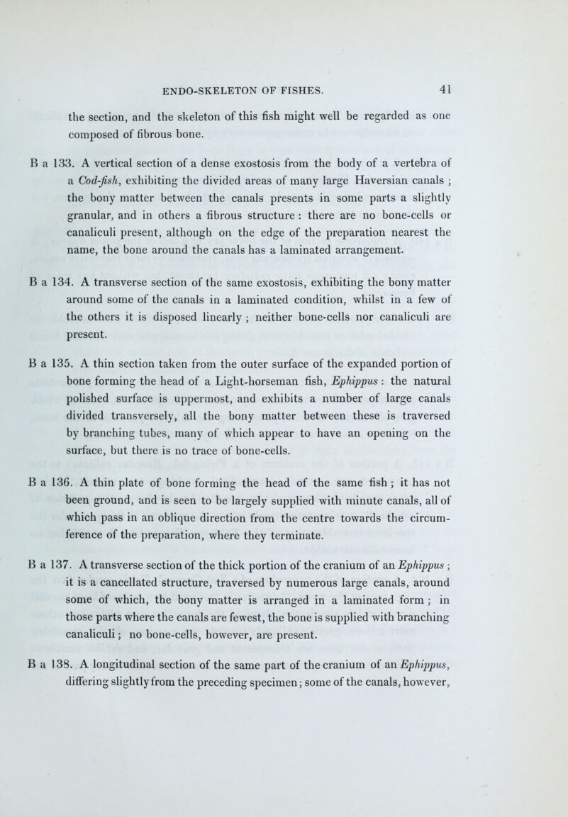 the section, and the skeleton of this fish might well be regarded as one composed of fibrous bone. B a 133. A vertical section of a dense exostosis from the body of a vertebra of a Cod-fish, exhibiting the divided areas of many large Haversian canals ; the bony matter between the canals presents in some parts a slightly granular, and in others a fibrous structure : there are no bone-cells or canaliculi present, although on the edge of the preparation nearest the name, the bone around the canals has a laminated arrangement. B a 134. A transverse section of the same exostosis, exhibiting the bony matter around some of the canals in a laminated condition, whilst in a few of the others it is disposed linearly ; neither bone-cells nor canaliculi are present. B a 135. A thin section taken from the outer surface of the expanded portion of bone forming the head of a Light-horseman fish, Ephippus : the natural polished surface is uppermost, and exhibits a number of large canals divided transversely, all the bony matter between these is traversed by branching tubes, many of which appear to have an opening on the surface, but there is no trace of bone-cells. B a 136. A thin plate of bone forming the head of the same fish ; it has not been ground, and is seen to be largely supplied with minute canals, all of which pass in an oblique direction from the centre towards the circum- ference of the preparation, where they terminate. B a 137. A transverse section of the thick portion of the cranium of an Ephippus ; it is a cancellated structure, traversed by numerous large canals, around some of which, the bony matter is arranged in a laminated form ; in those parts where the canals are fewest, the bone is supplied with branching canaliculi; no bone-cells, however, are present. B a 138. A longitudinal section of the same part of the cranium of an Ephippus, differing slightly from the preceding specimen; some of the canals, however,