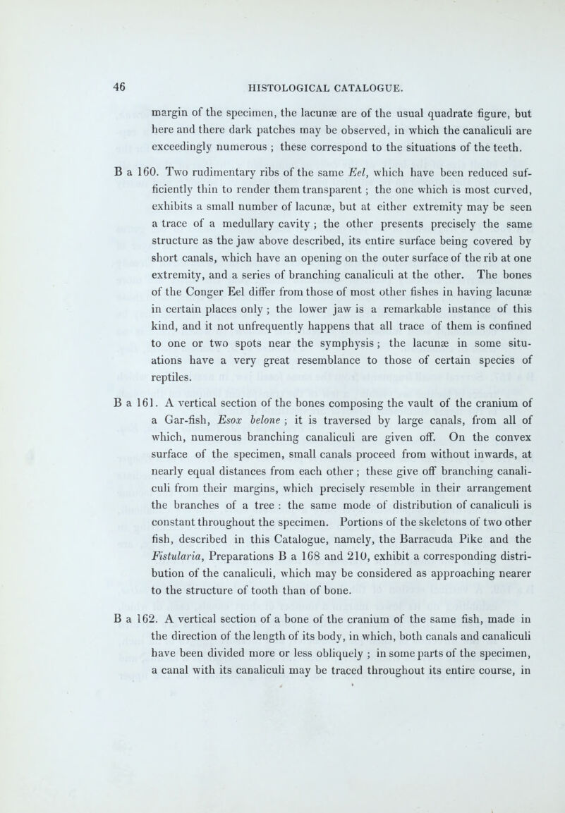 margin of the specimen, the lacunae are of the usual quadrate figure, but here and there dark patches may be observed, in which the canaliculi are exceedingly numerous ; these correspond to the situations of the teeth. B a 160. Two rudimentary ribs of the same Eel, which have been reduced suf- ficiently thin to render them transparent ; the one which is most curved, exhibits a small number of lacuna?, but at either extremity may be seen a trace of a medullary cavity ; the other presents precisely the same structure as the jaw above described, its entire surface being covered by short canals, which have an opening on the outer surface of the rib at one extremity, and a series of branching canaliculi at the other. The bones of the Conger Eel differ from those of most other fishes in having lacunse in certain places only; the lower jaw is a remarkable instance of this kind, and it not unfrequently happens that all trace of them is confined to one or two spots near the symphysis; the lacunse in some situ- ations have a very great resemblance to those of certain species of reptiles. B a 161. A vertical section of the bones composing the vault of the cranium of a Gar-fish, Esox belone ; it is traversed by large canals, from all of which, numerous branching canaliculi are given off. On the convex surface of the specimen, small canals proceed from without inwards, at nearly equal distances from each other; these give off branching canali- culi from their margins, which precisely resemble in their arrangement the branches of a tree : the same mode of distribution of canaliculi is constant throughout the specimen. Portions of the skeletons of two other fish, described in this Catalogue, namely, the Barracuda Pike and the Fistularia, Preparations B a 168 and 210, exhibit a corresponding distri- bution of the canaliculi, which may be considered as approaching nearer to the structure of tooth than of bone. B a 162. A vertical section of a bone of the cranium of the same fish, made in the direction of the length of its body, in which, both canals and canaliculi have been divided more or less obliquely ; in some parts of the specimen, a canal with its canaliculi may be traced throughout its entire course, in